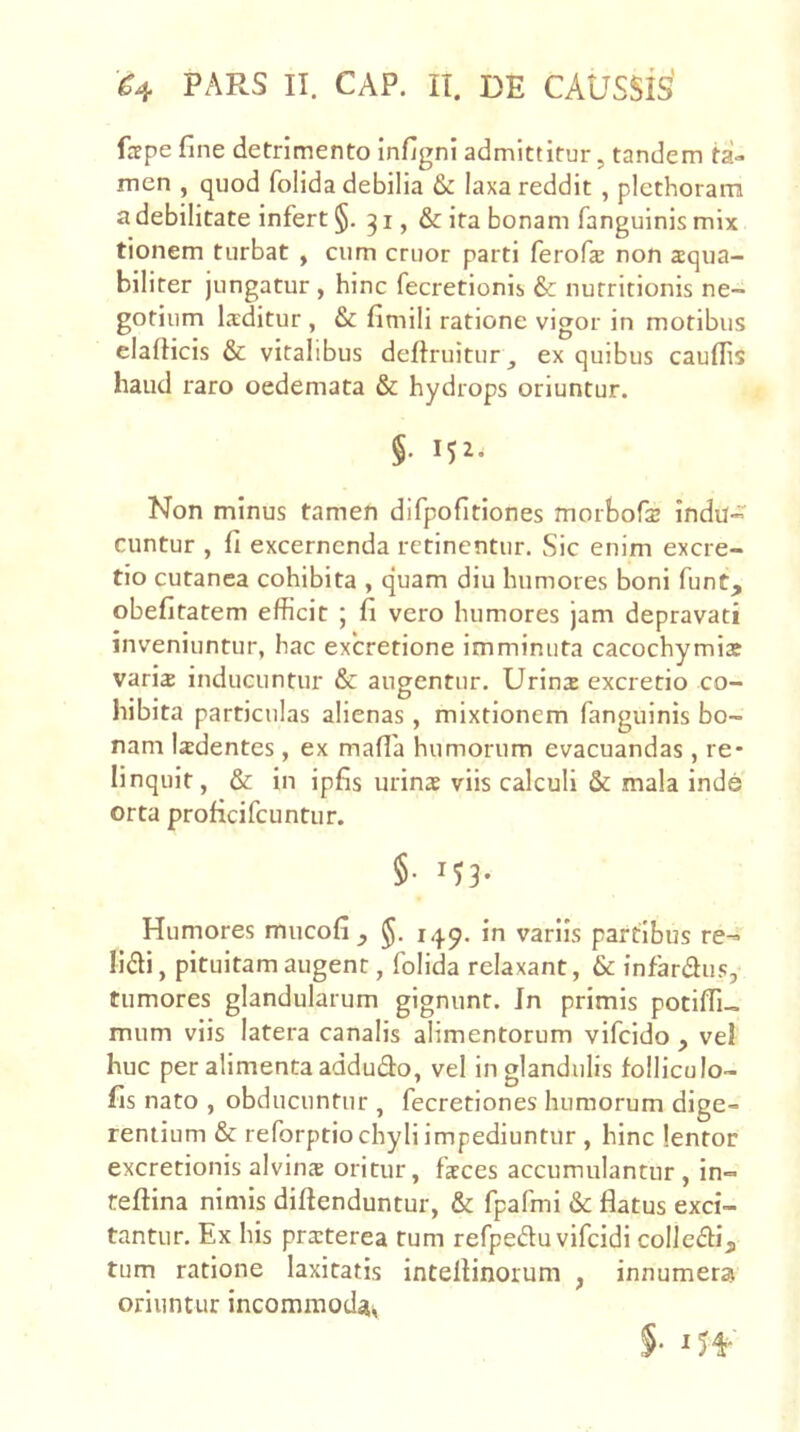 fsfpe fine detrimento infigni admittitur, tandem ta- men , quod folida debilia & laxa reddit , plcthoram a debilitate infert §. 31, & ita bonam fanguinis mix tionem turbat , cum eruor parti ferofie non aequa- biliter jungatur , hinc fecretionis & nutritionis ne- gotium Ixditur , & fimili ratione vigor in motibus elafiicis & vitalibus deftruitur ex quibus caufiis haud raro oedemata & hydrops oriuntur. §. 152. Non minus tamen difpofitiones morborse indu- cuntur , fi excernenda retinentur. Sic enim excre- tio cutanea cohibita , quam diu humores boni funt, obefitatem efficit ; fi vero humores jam depravati inveniuntur, hac excretione imminuta cacochymia? varia inducuntur & augentur. Urina excretio co- hibita particulas alienas, mixtionem fanguinis bo- nam ladentes , ex mafla humorum evacuandas, re- linquit, & in ipfis urina viis calculi & mala inde orta proficifeuntur. §■ '53- Humores mucofi , in variis partibus re- lidi, pituitam augent, folida relaxant, & infardus, tumores glandularum gignunt. In primis potiffi- mum viis latera canalis alimentorum vifeido , vel huc per alimenta addudo, vel in glandulis folHculo- fis nato , obducuntur , fecretiones humorum dige- rentium & reforptio chyli impediuntur , hinc lentor excretionis alvina oritur, faces accumulantur, in- reftina nimis diftenduntur, & fpafmi & flatus exci- tantur. Ex his praterea tum refpeduvifcidi colledi, tum ratione laxitatis inteflinorum , innumera oriuntur incommoda^ §‘