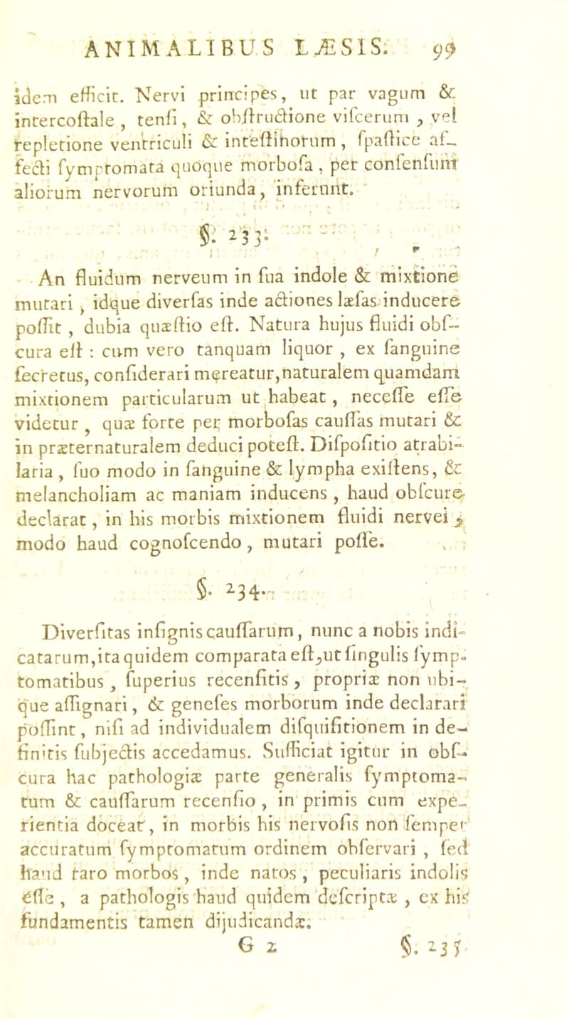 aciem efficit. Nervi prlrrcipes, ut par vagum & intercoftale , tenfi, & oWIrudione vifcerum vel repletione ventriculi & inteftlhotum , fpafHce af- fecti fympromata quoque morbofa , per conlenfum aliorum nervorum oriunda j inferunt, ■j i. ^ ■ §. 2’53- I 1 ^ ~ An fluidum nerveum in fua indole & mixtione mutari ^ idque diverfas inde adtiones Isfas inducere poffit , dubia quaeftio eft. Natura hujus fluidi obf- cura elt ; cum vero tanquam liquor , ex fanguine fecretus, confiderari mereatur,naturalem quamdam mixtionem particularum ut habeat, necefle efle videtur , qus forte per morbofas caufTas mutari & in przternaturalem deduci potefl. Difpofltio atrabi- laria , fuo modo in fanguine & lympha exiflens, & melancholiam ac maniam inducens, haud obicure cieclarat, in his morbis mixtionem fluidi nervei > modo haud cognofeendo, mutari poffe. , . §. 234.-. Diverfitas infigniscauflarum, nunc a nobis indi- catarum,ita quidem comparata efl^utfingulis fymp- tomatibus, fuperius recenfitis , proprier non ubi- que aflignari, & genefes morborum inde declarari poffint, nifi ad individualem difquifitionem in de- finitis fiibjeclis accedamus. Sufficiat igitur in obf- cura hac pathologis parte generalis fymptoma- tum & cauffarum recenfio , in primis cum expe- rientia docear, in morbis his nervofis non femper accuratum fymptomatum ordinem obfervari , fed haud taro morbos, inde natos , peculiaris indolis ^fle , a pathologis hand quidem deferiptx , cx his fundamentis tamen dijudicanda:.