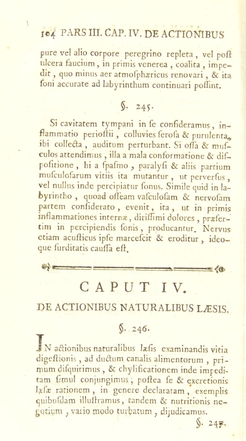 pure vel alio corpore peregrino repleta , vel poft ulcera faucium , in primis vcnerea , coalita , impe- dit , quo minus aer atmofphsricus renovari , & ita foni accurate ad labyrinthum continuari polTint. §. 245. Si cavitatem tympani in fe confideramus, in- flammatio perloflii , colluvies ferofa & purulenta^ ibi colleda , auditum perturbant. Si offa & muf- culos attendimus , illa a mala conformatione & dif- pofitione , hi a fpafmo ^ paralyfi & aliis partium mufciilofarum vitiis ita mutantur , ut perverfus, vel nullus inde percipiatur fonus. Simile quid in la- byrintho , quoad ofleam vafculofam & nervofam partem confiderato , evenit, ita, ut in primis inflammationes internx, dirilTiml dolores , prsfer- tim in percipiendis fonis , producantur. Nervus etiam acufticus ipfe marcefeit & eroditur , ideo- que llirditatis cauffa efi, CAPUT IV. r>E ACTIONIBUS NATURALIBUS LAESIS. §• 246. j J N aftionibus naturalibus Ixfis examinandis vitia digeflionis, ad dudum canalis alimentorum , pri- mum difquirimus , & chylificationem inde impedi- tam flmul conjungimus, poftea fe & excretionis rationem , in genere declaratam , exemplis qiiiburdam illuflramus, tandem & nutritionis nc- gotiym p vario modo turbatum , dijudicamus. §. 245!.