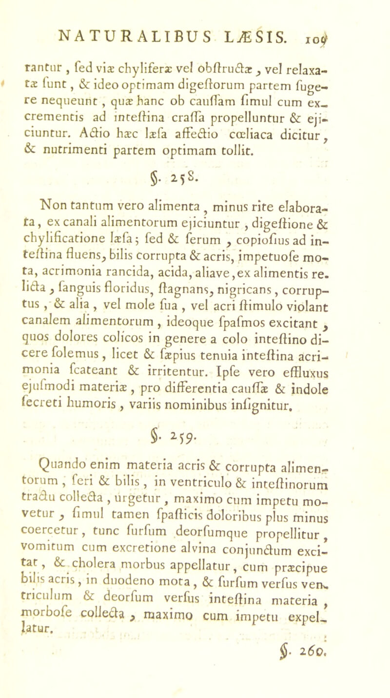 rantur , fed vis chyliferz vel obfirudiar ^ vel relaxa- ta lunt, & ideo optimam digeflorum partem fuge- re nequeunt, qux hanc ob caudam fimul cum ex- crementis ad inteflina crafTa propelluntur & eji- ciuntur. Adio ha:c Isfa afFe(d:io coeliaca dicitur, & nutrimenti partem optimam tollit. §. 25S. Non tantum vero alimenta ^ minus rite elabora- ta , ex canali alimentorum ejiciuntur , digefHone & chylificatione kfa 5 fed & ferum , copiofjus ad in- te/tina fluens, bilis corrupta & acris, impetuofe mo- ta, acrimonia rancida, acida, aliave ,ex alimentis re. lida , fanguis floridus, flagnans, nigricans, corrup- tus , & alia , vel mole fua , vel acri flimulo violant canalem alimentorum , ideoque fpafmos excitant y quos dolores colicos in genere a colo inteftino di- cere folemus , licet & fspius tenuia inteftina acri- monia fcateant & irritentur. Ipfe vero effluxus ejulmodi materis , pro differentia cauffs & indole fecreti humoris , variis nominibus infjgnitur, §• ^’)9- Quando enim materia acris & corrupta alimen- torum , feri & bilis, in ventriculo & inteflinorum tradu colieda , urgetur , maximo cum impetu mo- vetur , fimul tamen fpafticis doloribus plus minus coercetur, tunc furfum deorfumque propellitur vomitum cum excretione alvina conjundum exci- tat, & cholera morbus appellatur, cum prscipue bilis acris, in duodeno mota, & furfum verfus ven». triculum & deorfum verfus inteftina materia morbofe colJeda , maximo cum impetu expel- latur. 260.