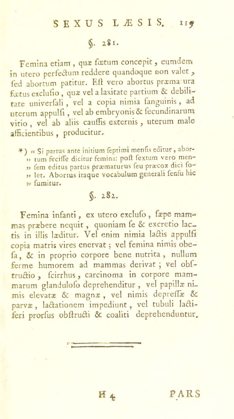 §. 281. Femina etiam , qux foetum concepit, eumdem in utero perfedum reddere quandoque non valet ^ fed abortum patitur. Eli vero abortus prsma ura fuetus exclufio , qux vel a laxitate partium Sc debili- tate univerfali , vel a copia nimia fanguinis , ad uterum appulE , vel ab embryonis & fecundinarum vitio , vel ab aliis caudis externis , uterum male afficientibus , producitur. tt Si partus ante initium feptimi menfis editur, abor- )> tum fecilTe dicitur femina: poft fextum vero men-» j) fem editus parcus praematurus feu praecox dici fq- j» let. Abortus itaque vocabulum generali fenfu hic » fumitur. §. 282. Femina infanti, ex utero exclufo , fxpe mam-^> mas prxbere nequit, quoniam fe & excretio lac- tis in illis Ixditur. Vel enim nimia ladis appulfi copia matris vires enervat 5 vel femina nimis obe- fa, & in proprio corpore bene nutrita, nullum ferme humorem ad mammas derivat ; vel obf- trudio , fcirrhus, carcinoma in corpore mam- marum glandulofo deprehenditur , vel papillx ni- mis elevatae & magnx , vel nimis depreilae &C parvae, ladationem impediunt, vel tubuli ladi- feri prorfus obftrudi & coaliti deprehenduntur. PARS