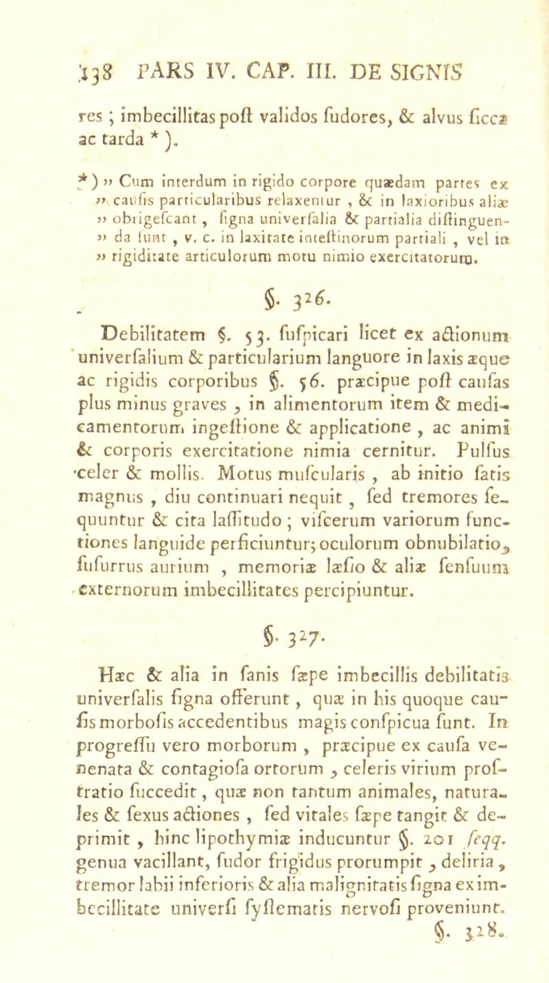 res ; imbecillitas poft validos fudorcs, & alvus ficca ac tarda * ). * ) )> Cum interdum in rigido corpore quaedam partes ex caufis particularibus relaxemur , &c in laxioribus aliae j> obiigefcant , figna univerfalia partialia diftinguen- j> da lunt , V. c. in laxitate imeltinorum partiali , vel in » rigiditate articulorum motu nimio exercitatorum. §. 326. Debilitatem §. 53. fufpicari licet ex adionunt ‘univerfalium & particularium languore in laxis xque ac rigidis corporibus 56. praecipue poft caufas plus minus graves , in alimentorum item & medi- camentorum ingeftione & applicatione , ac animi &c corporis exercitatione nimia cernitur. Pulfus •celer & mollis. Motus murcularis , ab initio fatis magnus , diu continuari nequit , fed tremores fe_ quuntur & cita laftitudo ; vifeerum variorum func- tiones languide perficiunturj oculorum obnubilatio^ fufurrus aurium , memoria lafto & alia fenfuum ^externorum imbecillitates percipiuntur. §• 3^7- Hac & alia in fanis fape imbecillis debilitatis univerfalis figna offerunt, qua in his quoque cau- fis morbofis accedentibus magis confpicua funt. Irr progreftu vero morborum , pracipue ex caufa ve- nenata & contaglofa ortorum ^ celeris virium prof- tratio fuccedir, qua non tantum animales, natura- les & fexus adiones , fed virales fape tangit & de- primit , hinc lipothymia inducuntur 201 feqq. genua vacillant, fudor frigidus prorumpit ^ deliria , fremor labii inferioris & alia malignitatis figna exim- o o ^ bccillitate univerfi fyflemaris nervofi proveniunt.