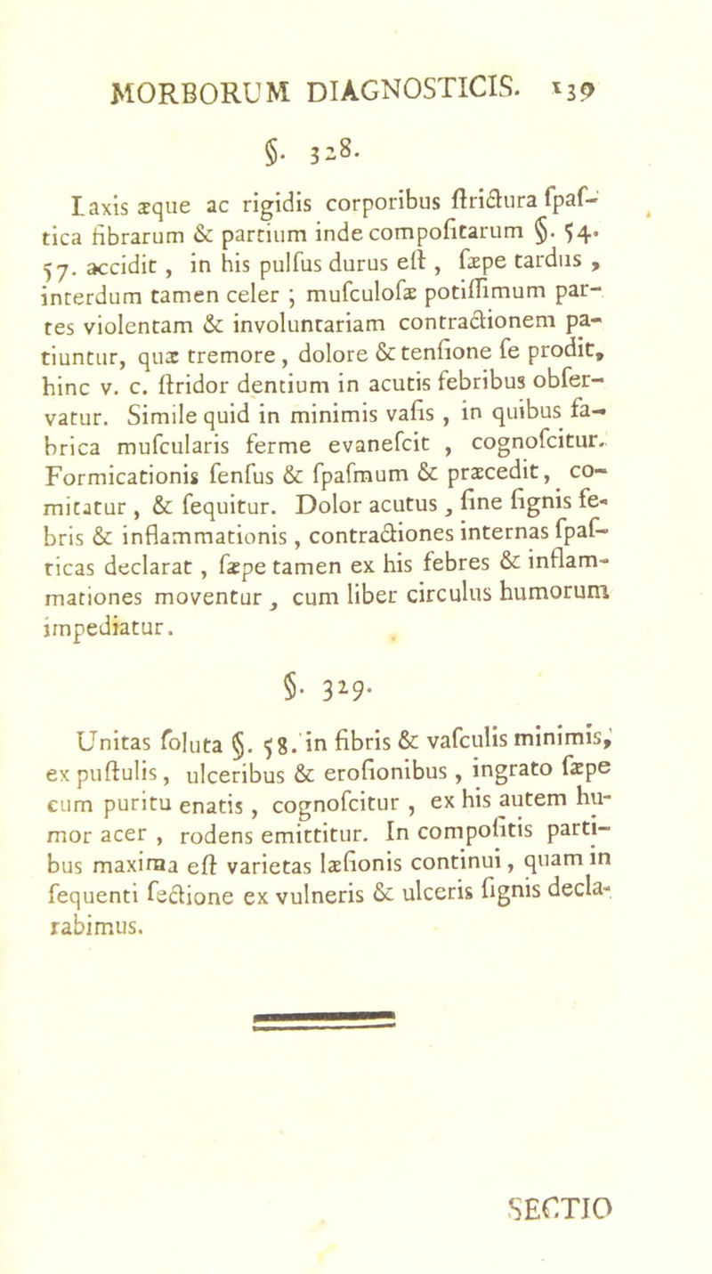 §. 328. laxis sque ac rigidis corporibus Bri6Iura fpaf- tica fibrarum & partium inde compofitarum §. ^4. 57. accidit, in his pulfus durus eft , fepe tardus , interdum tamen celer ; mufculofae potiflimum par- tes violentam & involuntariam contracfionem pa- tiuntur, quae tremore , dolore &tenfione fe prodit, hinc V. c. ftridor dentium in acutis febribus obfer- vatur. Simile quid in minimis vafis , in quibus fa-» brica mufcularis ferme evanefcit , cognofcitur. Formicationis fenfus & fparraum & praecedit, ^ co- mitatur , & fequitur. Dolor acutus , fine fignis fe- bris & inflammationis, contradiones internas fpaf- ricas declarat, fiepe tamen ex his febres & inflam- mationes moventur , cum liber circulus humorum impediatur. §• 3^9’ Unitas follita §. 58. in fibris & vafculis minimis,' ex puftulis, ulceribus & erofionibus, ingrato fape cum puritu enatis , cognofcitur , ex his autem hu- mor acer , rodens emittitur. In compolitis parti- bus maxiraa eff varietas laefionis continui, quamin fequenti fedione ex vulneris & ulceris fignis decla- rabimus.