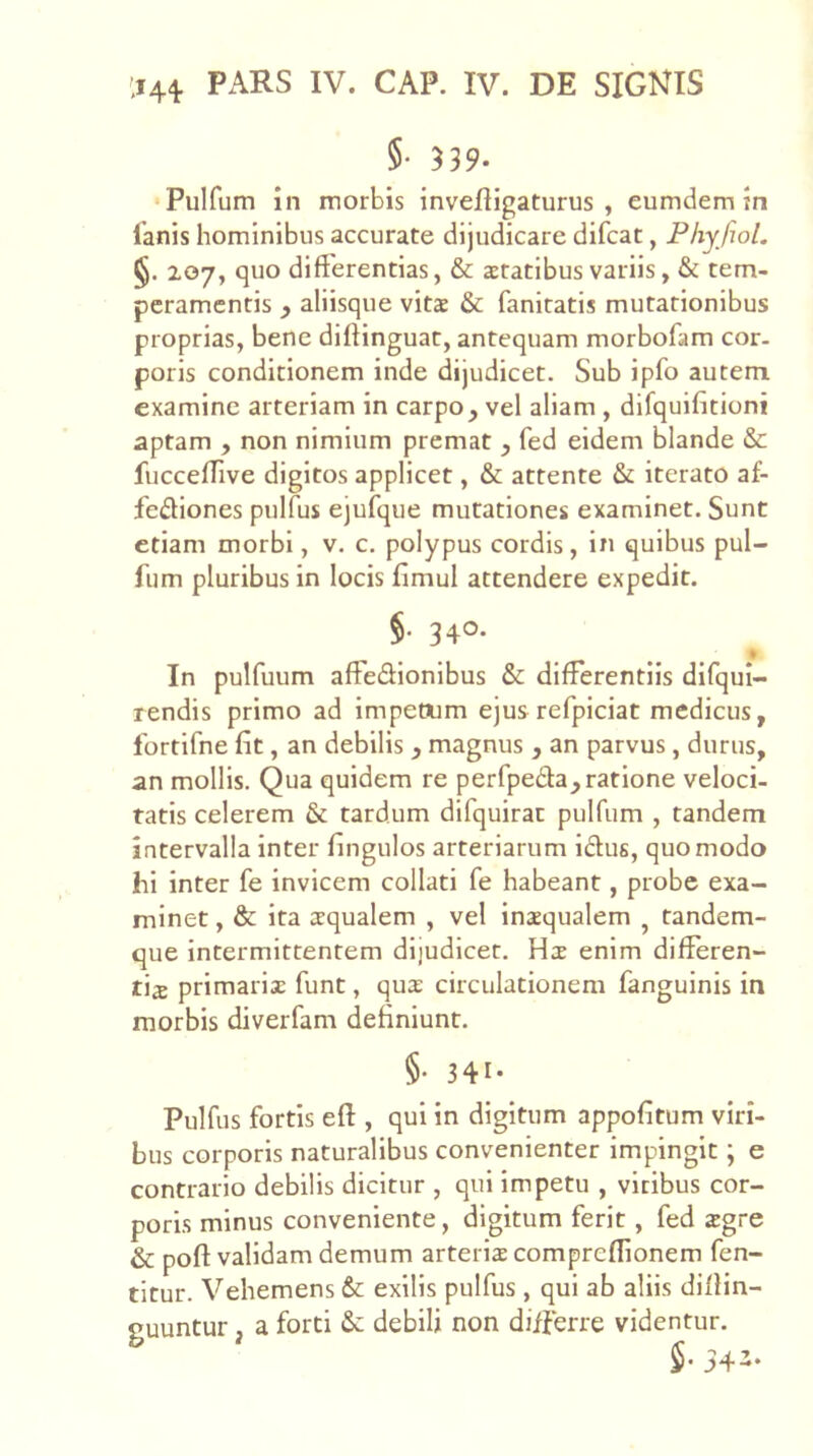 §• 539* Pulfum in morbis invefligaturus , eumdem in ianis hominibus accurate dijudicare difcat, Fhyjiol. §. 207, quo differentias, & aetatibus variis, & tem- peramentis y aliisque vita & fanitatis mutationibus proprias, bene diftinguat, antequam morbofam cor. poris conditionem inde dijudicet. Sub ipfo autem examine arteriam in carpo, vel aliam , dlfquifitioni aptam , non nimium premat , fed eidem blande & fucceffive digitos applicet, & attente & iterato af- fediones pulfus ejufque mutationes examinet. Sunt etiam morbi, v. c. polypus cordis, in quibus pul- fum pluribus in locis fimul attendere expedit. §• 340- In pulfuum affedionibus & differentiis difqul- rendis primo ad impeoum ejusrefpiciat medicus, fortifne fit, an debilis , magnus , an parvus, durus, an mollis. Qua quidem re perfpeda, ratione veloci- tatis celerem & tardum difquirat pulfum , tandem intervalla inter fingulos arteriarum idus, quomodo hi inter fe invicem collati fe habeant, probe exa- minet , & ita aequalem , vel inaequalem , tandem- que intermittentem dijudicet. Hae enim differen- t\z primarix funt, qux circulationem fanguinis in morbis diverfam definiunt. §• 341- Pulfus fortis eft , qui in digitum appofitum viri- bus corporis naturalibus convenienter impingit; e contrario debilis dicitur , qui impetu , viribus cor- poris minus conveniente, digitum ferit, fed xgre & poft validam demum arterix compreflionem fen- titur. Vehemens & exilis pulfus, qui ab aliis diffin- guuntur, a forti & debili non differre videntur.