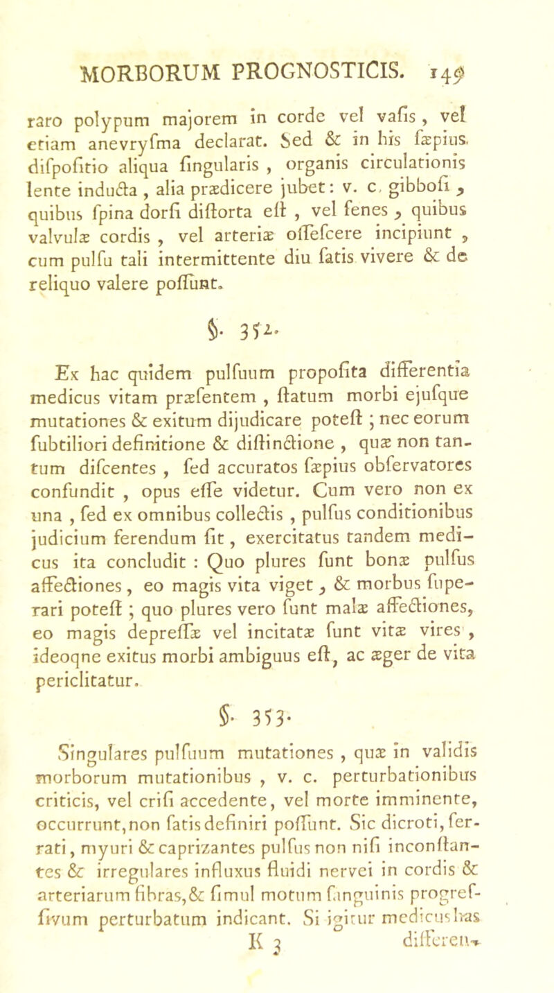 raro polypum majorem in corde vel vafis , vel etiam anevryfma declarat. Sed & in his fepiiis. difpoGtio aliqua fingularis , organis circulationis lente indufla , alia praedicere jubet; v. c. gibboG ^ quibus fpina dorG diftorta eii , vel fenes quibus valvuls cordis , vel arteria olTefcere incipiunt ^ cum pulfu tali intermittente diu fatis vivere & dc reliquo valere polllmt. §• 35^' Ex hac quidem pulfuum propofita differentia medicus vitam prsfentem , flatum morbi ejufque mutationes & exitum dijudicare poteft ' nec eorum fubtiliori definitione & diflinflione , qux non tan- tum difeentes , fed accuratos fspius obfervatores confundit , opus effe videtur. Cum vero non ex una , fed ex omnibus colledis , pulfus conditionibus judicium ferendum fit, exercitatus tandem medi- cus ita concludit : Quo plures funt bonae pulfus affediones, eo magis vita viget ^ & morbus fupe- rari poteft; quo plures vero funt malae affediones, eo magis depreflae vel incitatae funt vits vires , ideoqne exitus morbi ambiguus efl, ac aeger de vita periclitatur. §• 353- Singulares pulfuum mutationes , quae in validis morborum mutationibus , v. c. perturbationibus criticis, vel crifi accedente, vel morte imminente, occurrunt,non fatisdefiniri poffunt. Sic dicroti,fer- rati, myuri &caprizantes pulfus non nifi inconftan- tes & irregulares influxus fluidi nervei in cordis & arteriarum fibras,& fimul motum finguinis progref- fivum perturbatum indicant. Si igitur medicus lias K 2 dilfcren-»