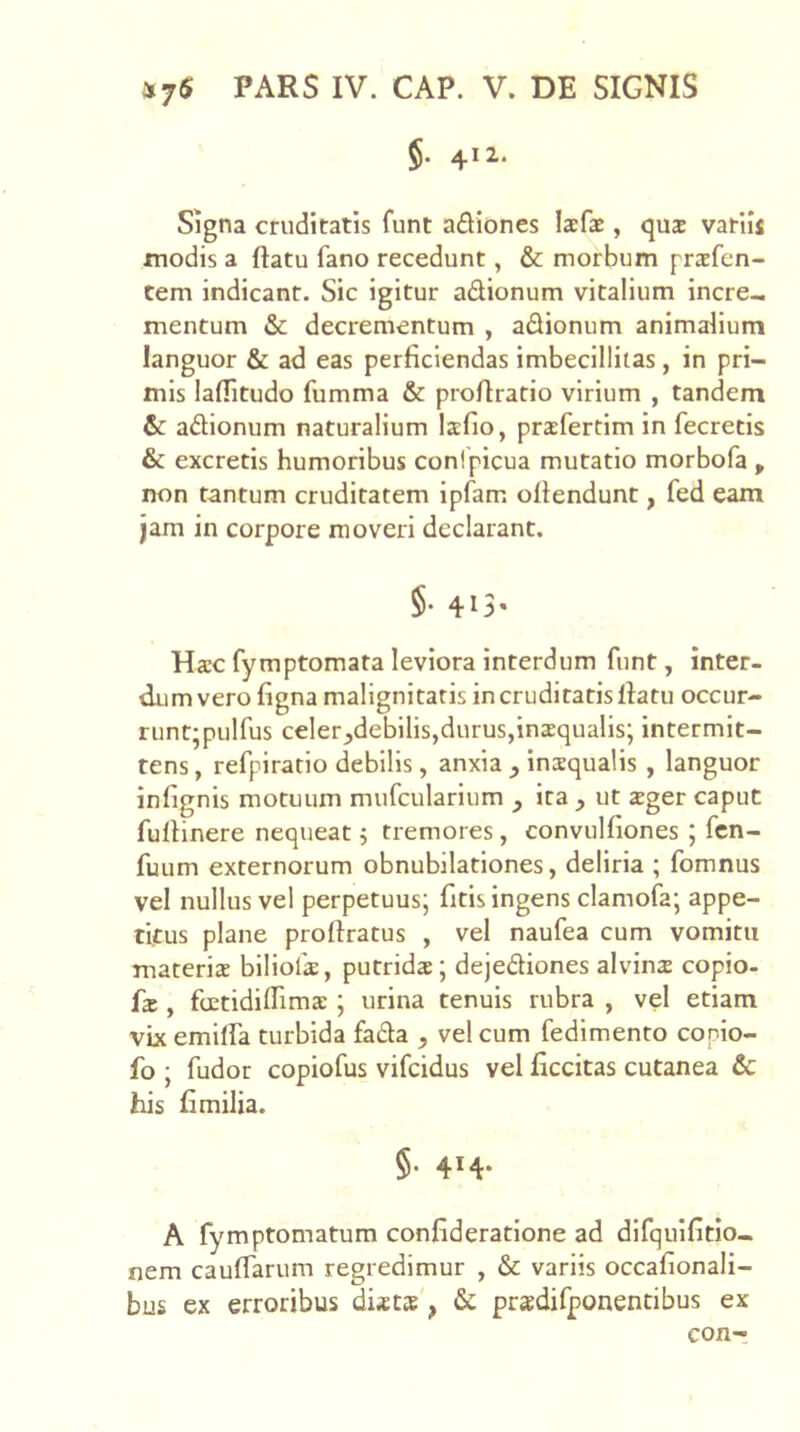 §• 41 i* Signa cruditatis funt adiones laefae, qux vatiij modis a ftatu fano recedunt, & morbum praefen- tem indicant. Sic igitur adionum vitalium incre- mentum & decrementum , adionum animalium languor & ad eas perficiendas imbecillitas, in pri- mis laffitudo fumma & profiratio virium , tandem & adionum naturalium lafio, prccfertim in fecretis & excretis humoribus conipicua mutatio morbofa , non tantum cruditatem ipfam. ofiendunt, fed eam jam in corpore moveri declarant. §. 413. Ha:c fymptomata leviora interdum funt, inter- dum vero figna malignitatis in cruditatis llatu occur- runt;pulfus celer^debllis,durus,inxqualis; intermit- tens , refpiratio debilis, anxia , insqualis , languor infignis motuum mufcularium , ira , ut ajger caput fufiinere nequeat j tremores, convulfiones ; fcn- fuum externorum obnubilationes, deliria ; fomnus vel nullus vel perpetuus; fitis ingens clamofa; appe- titus plane prollratus , vel naufea cum vomitu materia blliofa, putrida; dejediones alvina copio- fa , foetidiflima ; urina tenuis rubra , vel etiam vix emilfa turbida fada , vel cum fedlmento copio- fo ; fudor copiofus vifcidus vel ficcitas cutanea & his fimilia. §. 414. A fymptomatum confideratlone ad difquifitlo- nem caulfarum regredimur , & variis occafionali- bus ex erroribus dixtx', & pradifponentibus ex eon-