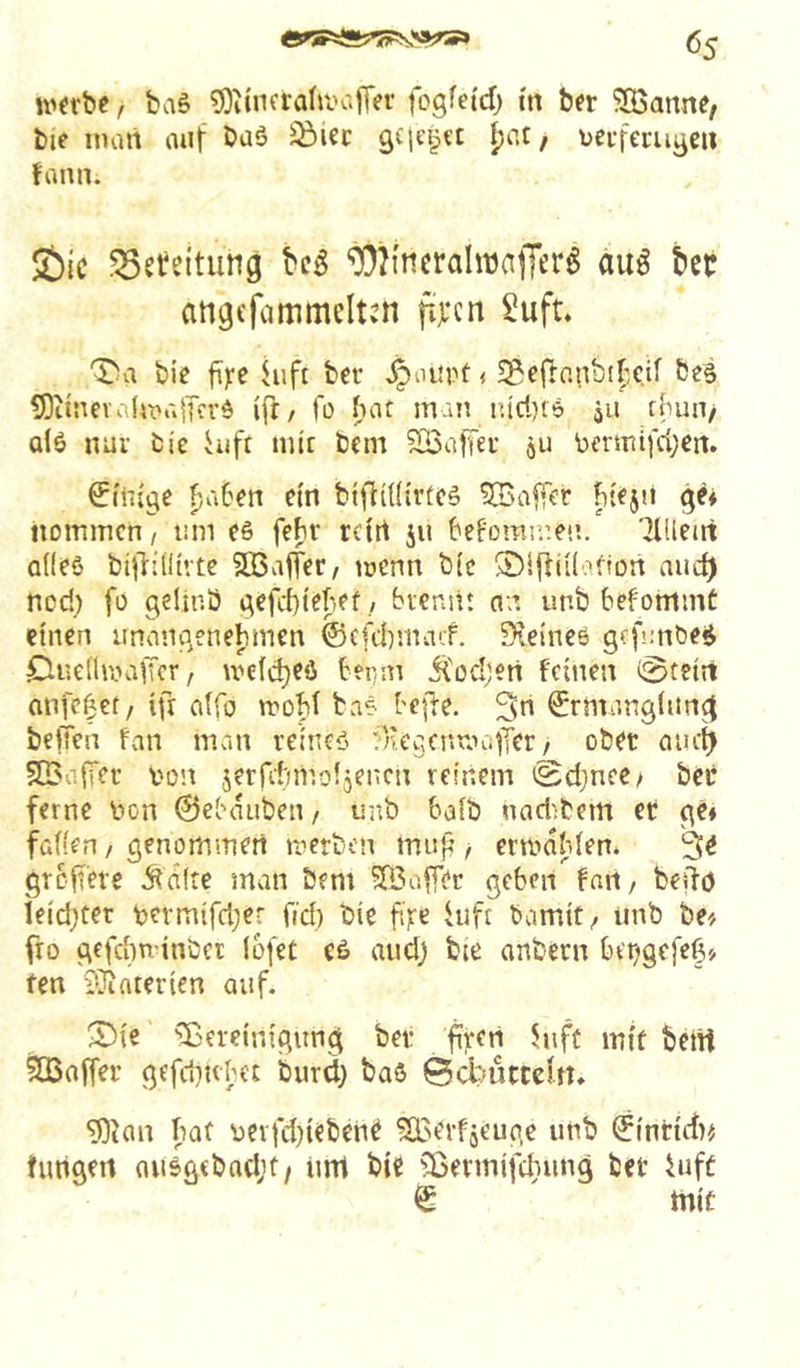 U'fvbc, baS ^OiincrahvaiTer fogfei'cf) in ber ^IBanne, bie man auf baö ^icc geleitet [)Ut / uei-ferugcii fann. 2)ic ^efeitung ^Oh'neralnjajTer^ auö bet attgefammciten fijccn 2ufL bie juft ber ^ourt < 5gcflnnbtf-;C.if bes 5)iinev.i(mü|Kvd ift/ fo hat man iuri)i6 jii thun/ al6 nur bic hift mit bem SBaffeu ju bermifd^en. billige ^ahen ein btffUfivfcä htfjii ge* nommen / um e§ fehr rctrt ju befomn’.en. Tlüetrt alles bijlillirtc SQ3viffer/ menn bic ®l|iii(atfün aud) ned) fo gelinö gefebiehef / brennt an unb befommC einen unangenehmen ©cfd)macf. Sieines gcfmibeS CiuelimaiTcr, meld)eö her/in j{od;en feinen 0tein anfc|€t/ ifr alfo troht baS bejl-e. 3n Ermanglung beffen fan man reines fncgcnraalTer / ober aiiet> SBalfer von jerfdnr.oljencn reinem iSdjnee/ bei* ferne bon ©ebaubeti/ unb halb nad^bem et ge* fallen / genommen merben inup crmdhlen* 3^ gTcft'ere Ädlte man bem ^Baffer geben fan, belfö leidster termifd;er fid) bie fi|te Uift bamit/ unb be* fro gefchn'inbcr lofeC eS and) bie onbern bet^gefeg* fen iUiaterien auf. S)ie Bereinigung bet firert 5uft mit betit ÜCBaffer gefdiubet burd) baS 0cbiittcut* 93ian hat üerfd^ebent Boerfäeuge unb Eintuf)^ timgen ausgcbad;t/ um bie Bermifdiung bet Uift E mit