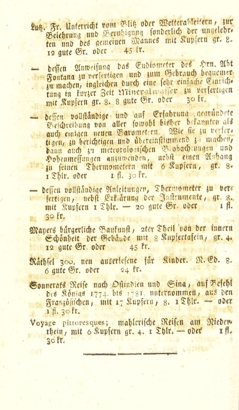 ^ SßelebriMta unb S^cviitigutK] fonbevlii ber ungeUbr« ten iitiö bcö gemciucn 0}tgnnc^ mit Svuptcrn gr. 8. 12 gute @r. Dbft 4-5 ^ bfffen STnirnfnng (Fiibiomffer itf ^-rn. 2Ibt Montana Sii r^rfi'Vtigcn unb ^uitl (^cbrnuc^ beguciiKC m ISi., inalHdlcn ti.ir<6 eine fetJ; einfnefu Smr.tl). tiing tu fiJvjcr Seit inincf'.Ua'nitjei-’ *>** ucrfevtigcn mit .Tupfer» gv. 8. 8 gute ober 30 tr. bfiTcti »onfl^nbige- unb auf ^rfabruna genrur.bfje ‘!?'f|(&veiluing »011 oller foiuobl bi^ber h;Ta!iufrn all oud) einigen neuen 55ovi5!uef^'rn. QBie fie ju rerter/ tigeii, iu beriebtigeu Unb ilbereinfrimmenb J i nincDen, bann oi:c^ i’i meteoroloaii'tben 'yiiobcicb^uiigen unb •^obenmeffnriijen an^uu'enben, ucbll einen Sl'ibong ju feinen IJbermomcfern mit 6 ^upiern, gr. 8* 1 J^lr. ober i p. 30 Fr. — benea üollllanbige Olnleifnngen, Tberüiometer ju Per« fertigen, neb(^ thfiOrnng Der ^nftrumente, gr. 8. mit Tupfern 1 2t)lr. — 20 gute @r. ober i fi. 30 fr. ?Ö?aperl bürgerliche ^ouFunll, 2fi*r ?bei( rdn bet inner« ^ebunbeit ber ^ebauDe mit 8 ^^upfertofein/ gr. 4‘ 12 gute @r ober 45 F** ÖJfltbfel 300, neu oulerlefcne für .^inber. 2R. i?b. 8. 6 gute @r. ober 24 fr. (SonnerofI Sfveife notf) £>(liubien unb @ino, äuf -7effbi bi8 .völlig« 1774. bil 1781 unternommen / aul ben gronjüfirebeu, mit 17 5lupfern, 8. 1 S'blr« ober 1 }i. 30 fr. Voyage pittoresques; mabFerifd)c SRfifen oni 9?iebep» rbein / mit 6 i^upfern gr. 4. i — obei? 1 fl* 30 fr.