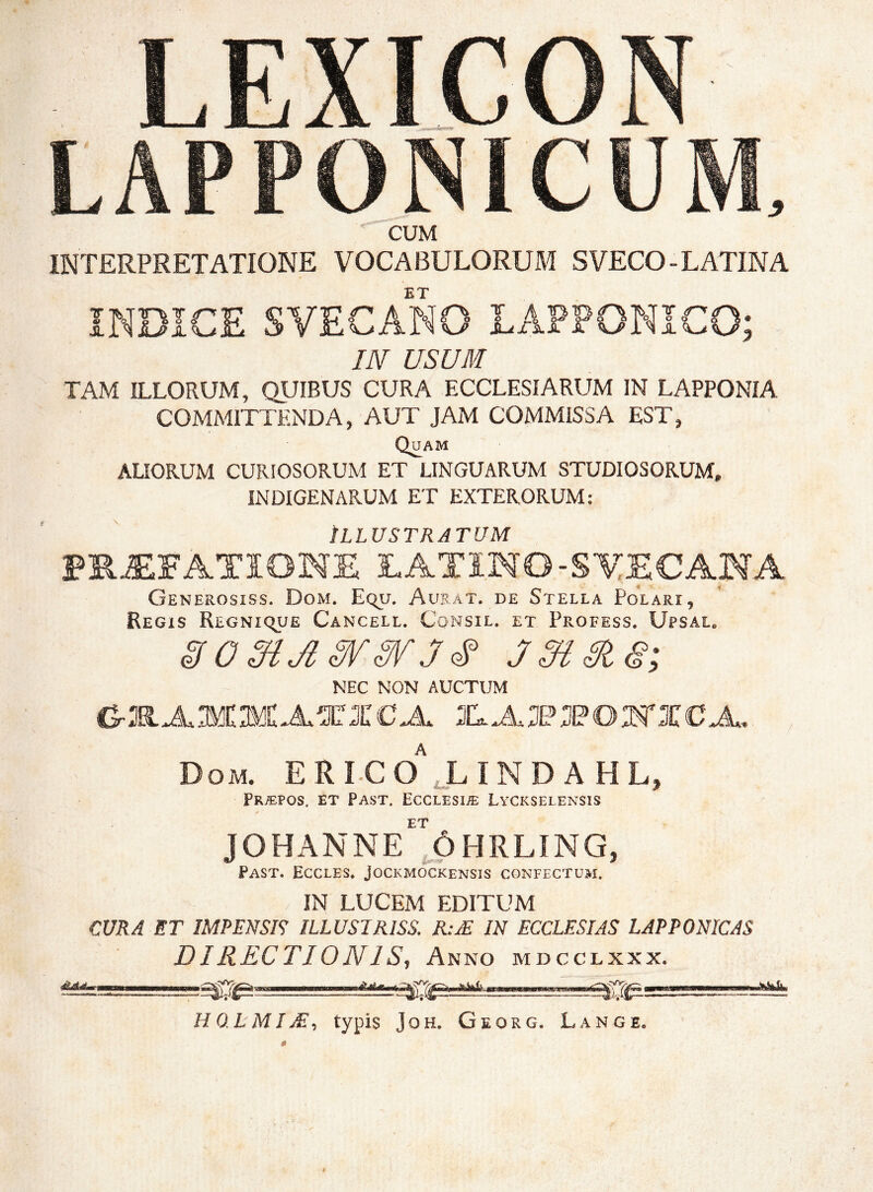 LEXLCON LAPPONICUM. CUM INTERPRETATIONE VOCABULORUM SVECO-LATINA ET INDICE SVECANO LÅFPONICO; IN USUM TAM ILLORUM, QUIBUS CURA ECCLESIARUM IN LAPPONIA COMMITTENDA, AUT JAM COMMISSA EST, Quam ALIORUM CURIOSORUM ET LINGUARUM STUDIOSORUM, INDIGENARUM ET EXTERORUM; Illustratum PR^FATIONE LATINO-STECANA Generosiss. Dom. Equ. Aubat. de Stella Polari, Regis Regni^ue Cancell. Consil. et Profess. Ufsal* jmma; NEC NON AUCTUM Dom. ERI-Cd'J.IND a HL, Pra:pos. et Past. Ecclesia Lyckselensis ET JOHANNE ÖHRLING, Past. Eccles. Jockmockensis confectum. IN LUCEM EDITUM CURA ET IMPENSIS ILLUSTRISS. R:M IN ECCLESIAS LAPPONICAS DIRECTIONIS, Anno mdcclxxx. HO.LMIM, typis JoH. Georg. Lange.