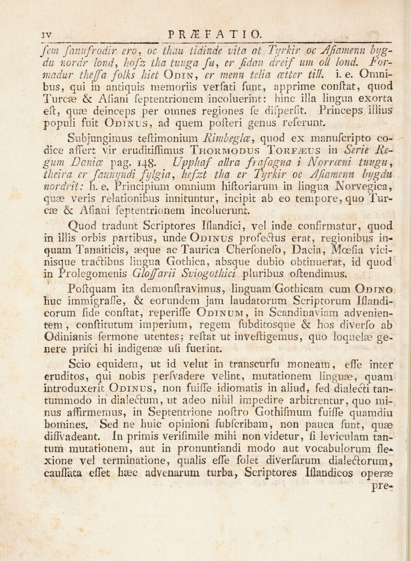fem fannfrodir ero^ oc thau tidinde vita at Tyrkir oc Afiamenn byg- du nordr lond^ kofz tha tunga fu^ er fidan dreif um oll lond. For- 7nadur thejjd folks hiet Odin, er menn telia atter tilL i. e. Omni- bus, qiii in antiquis memoriis verfati fiuit, apprime conftat, qiiod Turcie & Aliani feptentrionem incoluerint: hinc illa lingua exorta ell, qute deinceps per omnes regiones fe dirperfit. Princeps illius populi fuit Odinus, ad quem polleri genus referunt. Subjungimus tefrimonium Rimheglce^ quod ex maniifcripto co- dice affert vir eruditiffimiis Thormodus Torf.^us in Serie Re- gum Banice pag. 148. llpphaf allra frafagna i Norrceni tungu^ theira er fanny?idi fijlgia^ hefzt tha er fijrkir oc A fiamenn bygdii nordrit: h. e. Principium omnium hiftoriarum in lingua Norvegica, quse veris relationibus innituntur, incipit ab eo tempore, quo Tur- eae & Afiani feptentrionem incoluerunt. Quod tradunt Scriptores Illandici, vel inde confirmatur, quod in illis orbis partibus, unde Odinus profeftus erat, regionibus in- quam Tanaiticis, a^que ac Taurica Cherfonelb, Dacia, Mc^fia vici- nisque traAibns lingua Gothica, absque dubio obtinuerat, id quod in Prolegomenis Glojfarii Svipgothici pluribus offendimus. Poftquam ita demonftravimus, linguam Gothicam cum Odfno Buc immigraffe, & eorundem jam laudatorum Scriptorum Iflandi- corum fide conftat, reperiffe Odinum, in Scandinaviam advenien- tem, conftitiitiim imperium, regem fiibditosque & hos diverfo ab Odinianis fermone utentes ^ reftat ut inveffigemus, quo loquela ge- nere prifei hi indigente uli fuerint. Scio equidem, ut id velut in transcurfn moneam, efle inter eruditos, qui nobis perfvadere velint, mutationem linguae, quam introduxerit Odinus, non fiiiiTe idiomatis in aliud, fed dialecffi tan- tummodo in dialeftum, ut adeo nihil impedire arbitrentur, quo mi- nus affirmemus, in Septentrione noftro Gothifmum fuiffe quamdiu homines. Sed ne huic opinioni {iibfcribam, non pauca fiint, quae diffvadeant. Jn primis verifimile mihi non videtur, fi leviculam tan- tum mutationem, aut in pronuntiandi modo aut vocabulorum fle-*- xione vel terminatione, qualis effe folet diverfarum dialedlorumj cauflata effet h^c advenarum turba, Scriptores Iflandicos oper^ pre-