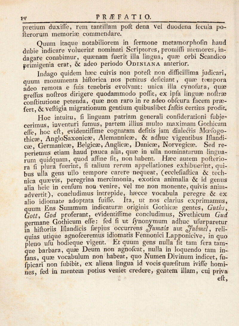 pretium duxifl'e, rem tantillam poft dena vel duodena lecula po- llerorum memoriae commendare. Quum itaque notabiliorem in fermone metamorphofin haud dubie indicare voluerint nominati Scriptores, promiffi memores, in- dagare conabimur, quaenam fuerit illa lingua, quae orbi Scandico primigenia erat, & adeo periodo Odiniana anterior. Indago quidem haec cuivis non poteft non difficillima judicari, quum monumenta hiftorica nos penitus deficiant, quae tempora adeo remota e fuis tenebris evolvant: unica illa cynolura, quae ereffus noftros dirigere quodammodo poffit, ex ipfa linguae noftrae conftitutione petenda, quae non raro in re adeo obfcura facem prae- fert, & veftigia migrationum gentium quibuslibet faftis certius prodit. Hoc intuitu, fi linguam patriam generali confiderationi fubje- cerimus, inventuri fumus, partem illius multo maximam Gothicam elle, hoc eft, evidentiflime cognatam delitis jam dialecfis Moefogo- thicae, AngloSaxonicae, Alemannicae, & adhuc vigentibus Iflandi- cae, Germanicae, Belgicae, Anglicae, Danicae, Norvegicae. Sed re- periemus etiam haud pauca alia, quae in ulla nominatarum lingua- rum quidquam, quod affine fit, non habent. Haec autem pofterio- ra fi plura fuerint, fi talium rerum appellationes exhibuerint, qui- bus ulla gens ullo tempore carere nequeat, (ecclefiaftica & tech- nica quaevis, peregrina mercimonia, exotica animalia & id genus alia heic in cenfum non venire, Vel me non monente, quivis anim- advertit), concludimus intrepide, haecce vocabula peregre & ex alio idiomate adoptata fuiffe. Ita, ut nos clarius exprimamus, quum Ens Summum indicaturae originis Gothicae gentes, Guths, Gott, God proferant, evidentiflime concludimus, Svethicum Giid germane Gothicum effe: fed fi ut fynonymum adhuc ufurparetur in hiftoriis Iflandicis faepius occurrens fumata aut ^ubmel, reli- quias utique agnofceremus idiomatis Fennonici Lapponicive, in quo pleno ufu hodieque vigent. Et quum gens nulla fit tam fera tam- que barbara, quae Deum non agnofcat, nulla in loquendo tam in- fans, quae vocabulum non habeat, quo Numen Divinum indicet, fu- fpicari non fubibit, ex aliena lingua id vocis quasfitum iviffe homi- nes, fed iu mentem potius veniet credere, geptem illam, cui priva eft,