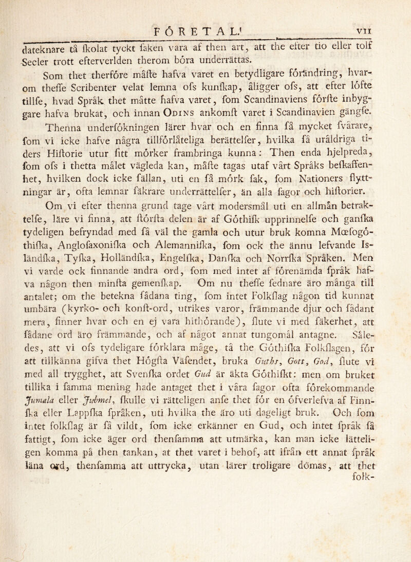 FÖRETA LJ dateknare~tS Ikoiat tyckt laken vara af then art^ att the efter tio eller tolf -Seder trott efterverlden therom bora underrättas. Som thet therfore mäfte hafva varet en betydligare förändring, hvar- om theffe Scribenter velat lemna ofs kunlkap, åligger ofs, att efter lofte tillfe, hvad Spräk thet mätte hafva varet, fom Scandinaviens förlte inbyg» gare hafva brukat, och innan Odins ankomft varet i Scandinavien gängfe. Thenna underfokningen lärer hvar och en finna fä mycket fvärare, fom vi icke hafve några tillforläteliga berättelfer, hvilka få uråldriga ti- ders Hiiforie utur fitt mörker frambringa kunna; Then enda hjelpreda, fom ofs i thetta målet vägleda kan, mäfte tagas utaf värt Språks bell^affen- het, hvilken dock icke fällan, uti en fä mörk fak, fom Nationers flytt- ningar är, ofta lemnar fäkrare underrättelfer, än alla fagor och hiftorier. Om vi efter thenna grund tage värt modersmål uti en allmån betrak- telfe, läre vi finna, att ftörfta delen är af Göthilk upprinnelfe och ganlka tydeligen befryndad med fä väl the gamla och utur bruk komna Moefogö- thiflia, Anglofaxonifka och Alemannifka, fom ock the ännu lefvande Is- läiidflia, Tyfka, Holländfl^a, Engelika, Danfka och Norrfka Språken. Men vi varde ock finnande andra ord, fom med intet af förenämda fpräk haf- va någon then minfta gemenfkap. Om nu theffe fednare äro mänga till antalet; om the betekna fådana ting, fom intet Folkflag någon tid kunnat umbära (kyrko- och konft-ord, utrikes varor, främmande djur och fadant mera, finner hvar och en ej vara hithörande), flute vi med fäkerhet, att fadane ord äro främmande, och af något annat tungomål antagne. Såle- des, att vi ofs tydeligare förklara mage, tå the Göthiflia Folkflagen, för att tillkänna gifva thet Högffa Väfendet, bruka Guths^ Gott^ God^ flute vi med all trygghet, att Svenfka ordet Gud är äkta Göthifkt: men om bruket tillika i famma mening hade antaget thet i vära fagor ofta förekommande Jumala eller Jifbmel, fkulle vi rätteligen anfe thet för en öfverlefva af Finn- fka eller Lappfl^a fpräken, uti hvilka the äro uti dageligt bruk. Och fom intet folkflag är fä vildt, fom icke erkänner en Gud, och intet fpräk fä fattigt, fom icke äger ord thenfamrrm att utmärka, kan man icke lätteli- gen komma på then tankan, at thet varet i behof, att ifrån ett annat fpräk läna ofd, tlienfamma att uttrycka, utan lärer troligare dömas, att thet folk-