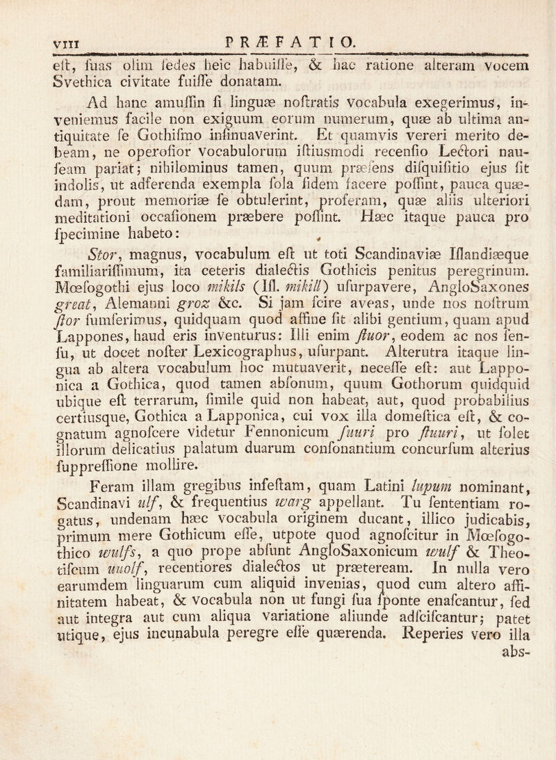 elt, luas olini ledes heic babuilie, & hac ratione alteram vocem Svethica civitate ftiilTe donatam. Ad hanc amuffin 11 linguae noftratis vocabula exegerimus, in- veniemus facile non exiguum eorum numerum, quae ab ultima an- tiquitate fe Gothifmo infinuaverint. Et quamvis vereri merito de- beam, ne operolior vocabulorum idiusmodi recenfio Leélori nau- leam pariat; nihilominus tamen, quum praeiens difquifitio ejus fit indolis, ut adferenda exempla fola fidem facere polfint, pauca qum- dam, prout memori* le obtulerint, proferam, quae aliis ulteriori meditationi occalionem praebere polTint. Haec itaque pauca pro Ijpecimine habeto: , Stor, magnus, vocabulum ell ut toti Scandinaviae Iflandiaeque farailiariflimura, ita ceteris dialeéiis Gothicis penitus peregrinum. Moefogothi ejus loco mikils (111. mikill) ufurpavere, AngloSaxones great, Alemanni groz &c. Si jam fcire aveas, unde nos nollrum Jior fumferimus, quidquam quod affine fit alibi gentium, quam apud Lappones, haud eris inventurus: Illi enim fluor, eodem ac nos len- fu, ut docet nofter Lexicographus, ufurpant. Alterutra itaque lin- gua ab altera vocabulum hoc mutuaverit, necelie ell: aut Lappo- nica a Gothica, quod tamen ablbnum, quum Gothorum quidquid ubique ell terrarum, firaile quid non habeat, aut, quod probabilius certiusque, Gothica aLapponica, cui vox illa domeftica ell, & co- gnatum agnofcere videtur Fennonicum fuiiri pro fluuri, ut folet illorum delicatius palatum duarum confonantium concurfum alterius fupprelfione mollire. Feram illam gregibus infedam, quam Latini lupum nominant, Scandinavi ulf, & frequentius warg appellant. Tu fententiam ro- gatus, undenam haec vocabula originem ducant, illico judicabis, primum mere Gothicum effe, utpote quod agnofcitur in Moefogo- thico wulfs, a quo prope abfunt AngloSaxonicum tmlf & Theo- tifciim uuolf, recentiores dialeftos ut praeteream. In nulla vero earumdem linguarum cum aliquid invenias, quod cum altero affi- nitatem habeat, & vocabula non ut fungi fua Iponte enafcantur, fed aut integra aut cum aliqua variatione aliunde adlcifcantur; patet utique, ejus incunabula peregre elie quaerenda, Reperies vero illa abs-