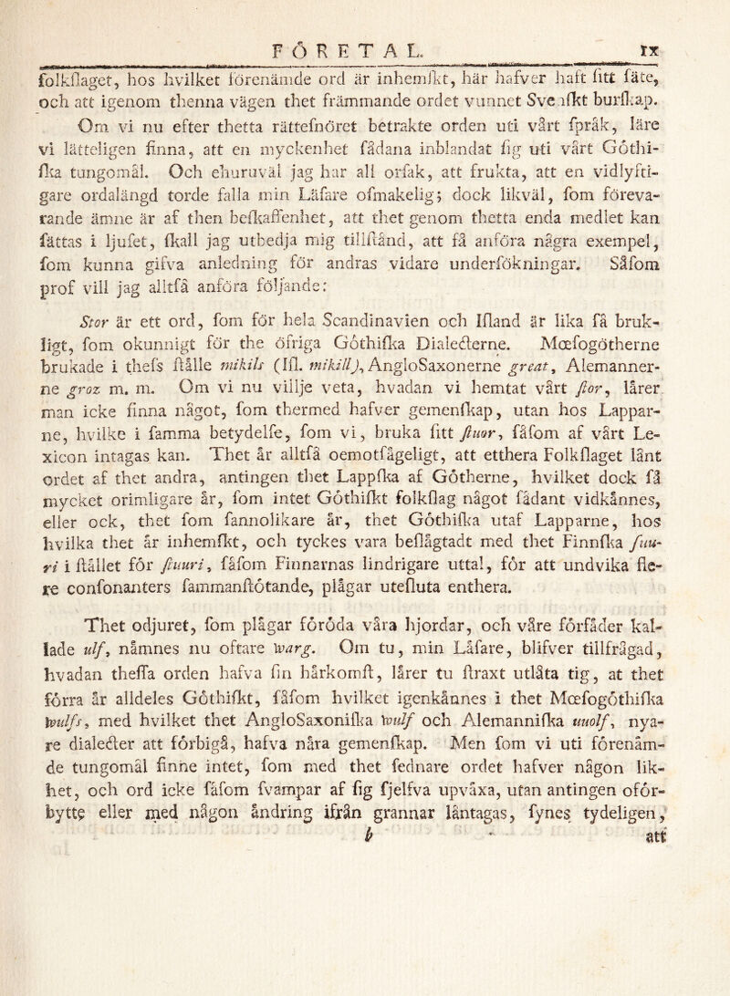 folkilaget, hos Iivilket lörenänide ord är inhemiht, här hafver haft iitt läte, och att igenom thenna vägen thet främmande ordet vunnet Sve.ifkt burfliap. Orn vi nu efter thetta rättefnöret betrakte orden uti värt fpråk, läre vi lätteligen finna, att en myckenhet fådana inblandat fig uti värt Gothi- fi^a tungomåL Och ehuraväl jag har all orfak, att frukta, att en vidlyfti- gare ordalängd torde fiilla min Läfare ofmakelig; dock likväl, fom föreva- rande ämne är af then beikaflenhet, att thet genom thetta enda medlet kan fättas i ljufet, fkail jag utbedja mig tilifiånd, att fä anföra nägra exempel, fom kunna gifva anledning för andras vidare underfökningar, Säfom prof vill jag alltfä anföra följande: Sror är ett ord, fom för hela Scandinavien och Ifland är lika fä bruk- ligt, fom okunnigt för the öfriga Gothiflia Dialederne. Moefogötherne brukade i thefs ftålle 77iikils (Ifl. AngloSaxonerne great, Aiemanner- ne groz m. nu Om vi nu villje veta, hvadan vi hemtat värt fior^ lårer. man icke finna nägot, fom thermed hafver gemenfitap, utan hos Lappar- ne, hvilke i famma betydelfe, fom vi, bruka fitt fåfom af vart Le- xicon intagas kam Thet år alltfä oemotfågeligt, att etthera Folkflaget länt ordet af thet andra, antingen thet Lappfka af Götherne, hvilket dock fä mycket orimligare år, fom intet Göthifkt folkflag nägot fådant vidkännes, eller ock, thet fom fannolikare år, thet Gothifka utaf Lapparne, hos hvilka thet år inhemO^t, och tyckes vara beflågtadt med thet Finnfi^a fnu- y/i flållet för finur i ^ fåfom Finnarnas lindrigare uttal, för att undvika re confonanters fammanftötande, plågar utefluta enthera. Thet odjuret, fom plågar föröda vära hjordar, och väre förfäder kal- lade ulf^ namnes nu oftare ^arg. Om tu, min Låfare, blifver tillfrågad, hvadan theffa orden hafva fm hårkomft, lårer tu flraxt utlåta tig, at thet förra är alldeles Göthifkt, fåfom hvilket igenkåanes i thet Mcefogothiflia Xioulfs^ med hvilket thet AngloSaxonifka \oulf och Alemannifka uuolf^ nya- re dialeéter att förbigå, hafva nåra gemenfkap. Men fom vi uti förenäm- de tungomål finne intet, fom med thet fednare ordet hafver någon lik- het, och ord icke fåfom fvampar af fig fjelfva upvåxa, utan antingen oför- by tt^ eller med någon ändring ifrän grannar läntagas, fynes tydeligen, b * att