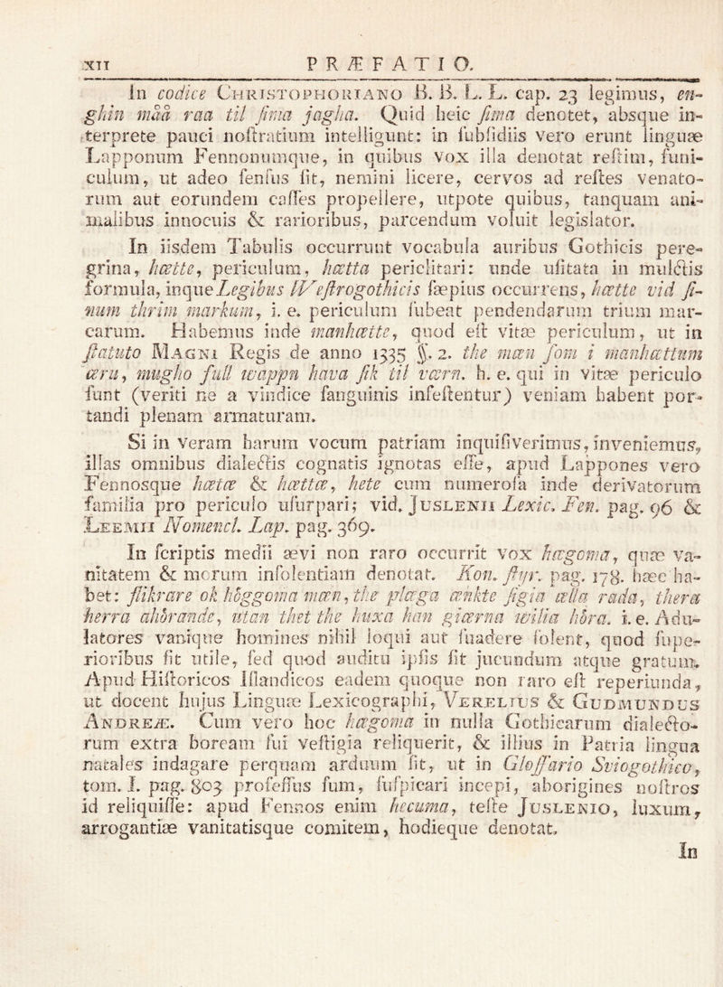 In codice Christophouiano 1111 L. L. cap. 23 legimus, en-> gkin maa raa til fima jagha. Quid heic fma denotet, absque in- rterprete pauci noftratiiim intelligiint: in fublidiis vero erunt linguae Lapponiim Fennoiiumqiie, in qiiibus vox illa denotat reftiiii, funi- culum, ut adeo fenfiis fit, nemini licere, cervos ad relles venato- rum aut eorundem calles propellere, utpote quibus, tanquam ani- inalibus innocuis & rarioribus, parcendum voluit legislator. In iisdem Tabulis occurriiut vocabula auribus Gothicis pere- grina, licette^. periculum, hcctta periclitari: unde ufitata in miilriis formula, mc\\\eLegibus IVcflfogothicis faepius occurrens, hcette vid num thrim markumy i, e. periculum liibeat peodendariim trium mar- carum. Habemus inde manhoette^ quod eil vitm periculum, ut ia fiatuto Magni Regis de anno 1335 §1 2. the mccn fom i manhattum cerUj mugho fidl laappn hava ftk til vcsrn, h. e. qui in vitae periculo funt (veriti ne a vindice fanguinis infeftentur) veniam babefit por- tandi plenam armaturam. Si in Veram harum vocum patriam inqiiifiveriniiis, inveniemus^ illas omnibus dialeclis cognatis ignotas elTe, apud Lappones verO' Fennosque luct(^ &i hccttce^ hete cum numerofa inde derivatorum familia pro periculo ufurpari; vid. Juslenii Zmri pag. 96 & Leemii Nomenct. Lap. pag. 369. In fcriptis medii sevi non raro occurrit vox hcvgcmaj quae va- nitatem & merum infolentiam denotat. Kon. flip\ pa;g. 17g. hsee ha- bet: flihare ok hoggoma mmuty piccgu crdikte Jigia cella rada^ tJieret herra ahorande^ iitan thet the huxa him gicerna wilia hora, i. e. Adu- latores vanique homines nihil loqui aut iuadere folent, quod lupe- riorilaus fit utile, fed quod auditu ipfis i\t jucundum atque gratuim Apud Hiftorieos Ifiandicos eadem quoque non raro eft reperiiinda^ ut docent hujus Linguae Lexicographi, Vereltus & Gudmundus AxDREm. Cum vero hoc hagoma in niilia Gothicarum dialerio- rum extra boream fui veftigia reliquerit, & illius in Patria lingua natales indagare perquam arduum fit, ut in Gloffario Sviogotlmo toni. I. pag. 803 profefTus fum, fufpicari incepi, aborigines noftros id reliquiffe: apud Fennos enim hecuma^- telie Juslenio, luxuiriy arrogantiae vanitatisque comitem > hodieqiie denotat In