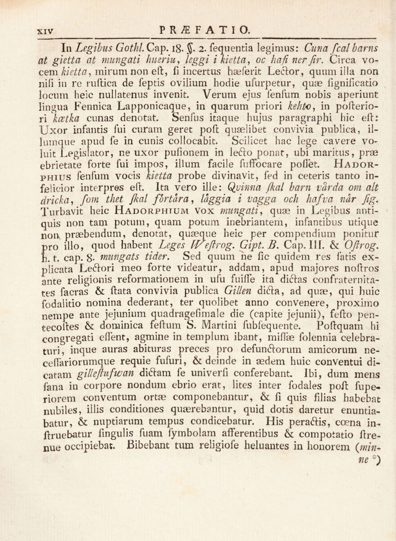 In Legibus Gothi, Cap. i8. 2. fequentia legimus: Cuna fcal barns at gietta at mungati hueriu,^ LSS^ i kietta^ oc hafi ner fir, Circa vo- cem mirum non eft, fi incertus haeferit Leclor, quum i!!a non ni(i in re ruilica de feptis ovilium hodie ufurpetur, quae fignificatio locum heic nullatenus invenit. Verum ejus lenfum nobis aperiunt lingua Fennica Lapponicaque, in quarum priori kehto^ in pofterio- ri kwtka cunas denotat. Senfiis itaque hujus paragraphi hic eft: Uxor infantis fui curam geret poli quaelibet convivia publica, il- liimque apud fe in cunis collocabit. Scilicet hac lege cavere vo- luit Legislator, ne uxor pufionem in lefto ponat, ubi maritus, prae ebrietate forte fui impos, illum facile fulfocare pollet. Hador- PHius fenfum vocis kietta probe divinavit, fed in ceteris tanto in- felicior interpres e(l. Ita vero ille: Qvinna fkal barn vårda om ait dricka fom thet {kal fbrtara^ laggia i iJagga och hafva når Jig. Turbavit heic Hadorphtum Vox mungati^ quae in Legibus anti- quis non tam potum, quam potum inebriantem, infantibus utique nort praebendum, denotat, quaeque heic per compendium ponitur pro illo, quod habent Leges ff^efirog, Gipt.B, Cap. III. & Oftrog, h. t. cap. 8. mungats tider. Sed quum ne fic quidem res fatis ex- plicata Leftori meo forte videatur, addam, apud majores noftros ante religionis reformationem in ufu fuilTe ita diftas confraternita- tes facras & ftata convivia publica Gillen difta, ad quae, qui huic fodalitio nomina dederant, ter quolibet anno convenere, proximo nempe ante jejunium quadragefimale die (capite jejunii), fefto pen- tecolles & dominica feftum S. Martin! fubfequente. Poftquam hi congregati edent, agmine in templum ibant, miflae folennia celebra- turi, inque auras abituras preces pro defunftorum amicorum ne- cellariorumque requie fufuri, & deinde in aedem huic conventui di- catam gilleftufwan diftam fe univerfi conferebant. Ibi, dum mens fana in corpore nondum ebrio erat, lites inter fodales poll fupe- riorem conventum ortae componebantur, & fi quis filias habebat nubiles, illis conditiones quaerebantur, quid dotis daretur enuntia- batur, & nuptiarum tempus condicebatur. His peraftis, coena in- ftruebatur fingulis fuam lymbolam afferentibus & compotatio ftre- nue occipiebat. Bibebant tum religiofe heluantes in honorem (min^ ne