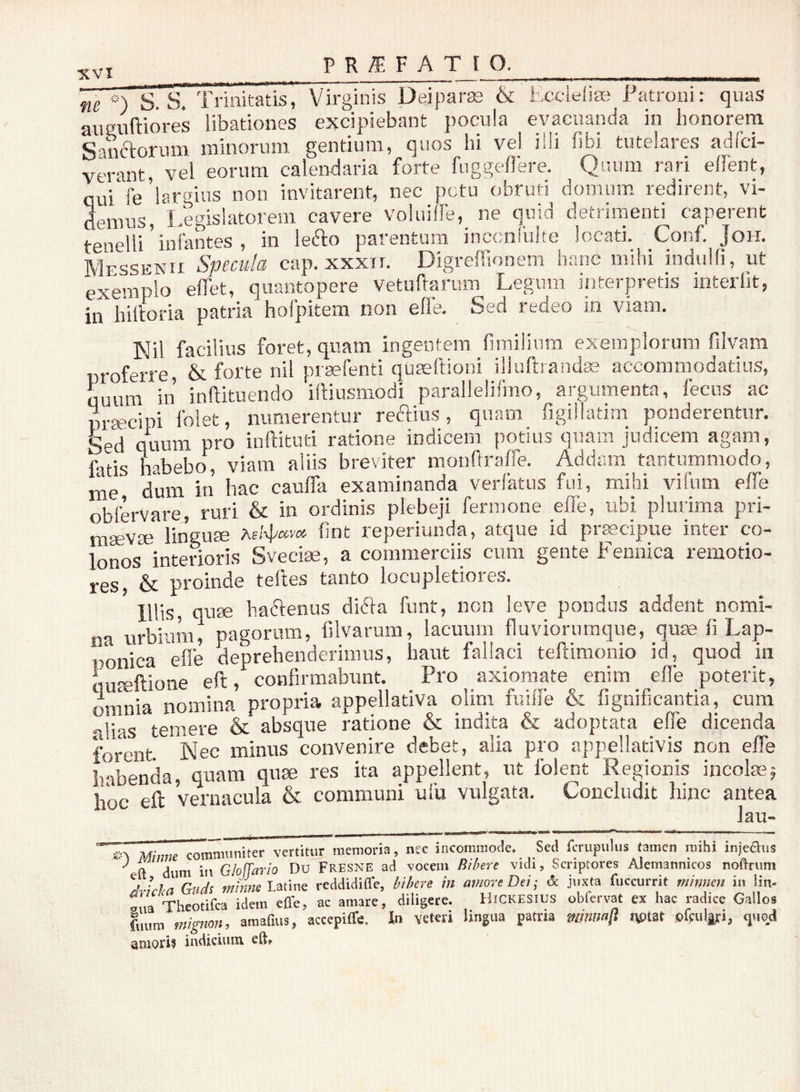 XVI _ ne S. S7 Trinitatis, Virginis Deiparas & Eccieiise Fatroui: quas auguftiores libationes excipiebant pocula evacuanda in honorem Sanctorum minorum gentium, quos lii vel illi fibi tutelares adfci- verant, vel eorum calendaria forte fiiggeflere. Quum rari elFent, qui'fe’lareius non invitarent, nec pctu obruti domum redirent, vi- demus, Legislatorem cavere voluiffe, ne quid detrimenti caperent tenelli ’ intantes , in lefto parentum inccnfulte locati. Conf. Joh, Messenii Specula cap. xxxir. Digreffionem banc mihi induHi, ut exemplo edet, quantopere vetudarum Legum interpretis interiit, in hiltoria patria hofpitem non effe. Sed redeo in viam. Nil facilius foret, quam ingentem fimilium exemplorum filvam proferre, & forte nil praefenti quseftioni iliulbandiE accommodatius, quum in inftituendo iftiusmodi parallelifmo, argumenta, fecns ac praecipi Iblet, numerentur reddus, quam figiilatim ponderentur. Sed quum pro inftituti ratione indicem potius quam judicem agam, fatis habebo, viam aliis breviter monfiraffe. Addam tantummodo, nie dum in hac cauffa examinanda verlatus fui, mihi vifum elTe obfervare, ruri & in ordinis plebeji fermone elTe, ubi plurima pri- maevse linguae Advh'»»'» hnt reperiunda, atque id prtecipue inter co- lonos interioris Sveciae, a commerciis cum gente Fennica remotio- res, & proinde telles tanto locupletiores. Illis, quae harienus diria funt, non leve pondus addent nomi- na urbium, pagorum, filvarum, lacuum fluviornmque, qute fi Lap- ponica efle deprehenderimus, haut fallaci teftimonio id, quod in quieftione eft, confirmabunt. Pro axiomate enim effe poterit, omnia nomina propria appellativa olim fuiffe & fignificantia, cura alias temere & absque ratione & indita & adoptata effe dicenda forent Nec minus convenire debet, alia pro appellativis non effe habenda, quam quae res ita appellent, ut folent Regionis incolae5 hoc eft vernacula & communi ulu vulgata. Concludit hinc antea ”n Minm communiter vertitur memoria, nec incommode. Sed fcrupulus tamen mihi injeaus ' dum in Gloffario Du Fresne ad voeem Bibere vidi, Scriptores Alernannicos noftnim SX/.n Gud^ mime reddidiffe, bibere in amore Dei', dc juxta fiiccurrit minnen in iin- fua Theotifea idem efle, ac amare, diligere. Hickesius obfervat ex hac radice Gallos fuum mignon, amafius, accepiffe. In veteri lingua patria mniiafi nptat pfcul|;:i, quod aniorif indicium eft»