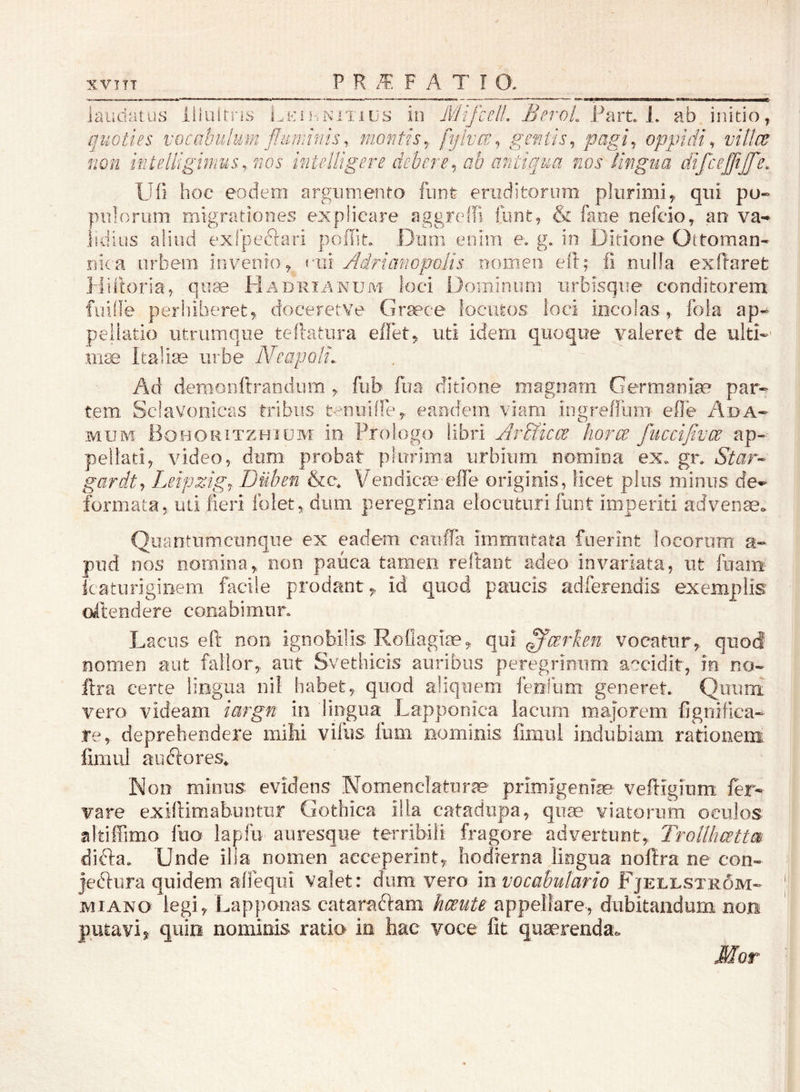 laudatus lliiiitris i^.nitius in MifcclL BeroL Part L ab, initio, quoties vocabulum fluminis, montis^ fijivae^ gentis^ pagi^. oppidi^ viltce fwn ifiteliigmus,.nos intelUgere debere^ ab antiqua nos lingua difceflijfle. U(i hoe eodem argumento fiint eruditorum plurimi, qui pu- pulorum migrationes explicare aggreffi {unt, & faoe nefcio, an va- lidius aliud exipefrari pofliu Dum enim e. g. in Ditione Oltoman- riica urbem invenio, <*iii Bdriafwpolis nomen eil; .fi niifla exRarefc Hiitoria, qute Hadrianum loci Dominum iirbisque conditorem fiiide peri]iberet, doeeretve Graece locutos ioci incolas , fola ap- pellatio utriimque teftatura effet, uti idem quoque valeret de ulti-' nite Italia urbe Ahapoli,. Ad demonftraodum , fub fua ditione magnam Germaniae par- tem Sclavonicas tribus t-nuiffe, eaodern viam iogreffum efle A;da- MUM Bohoritzhium lo Piologo libfi Ar&icce horce fucciflvce ap- pellati, video, dum probat plurima urbium nomina ex. gn Star-- gardt^ Leipzigj Duben &e, Vendicm elTe originis, licet plus minus de- formata, uti fieri Iblet, dum peregrina elocuturi funt imperiti advenae. Quantiimcunqiie ex eadem caiifTa immutata fuerint locorum a- pud nos nomina, non pauca tamen reftant adeo invariata, ut fuam katurigiiiem facile prodant, id quod paucis adfereiidis exemplis oitendere conabimur. Lacus eft non ignobilis Roflagiae, (\m ^(zrken vocatur, quod nomen aut fallor, aut Svethicis auribus peregrinum accidit, in no- ftra certe lingua iiil habet, quod aliquem fenfiim generet. Quunf vero videam iargn in lingua Lapponica lacum majorem fignifica- Te, deprehendere mibi vifus fum nominis limul indubiam rationem limul auftores^ Non minus evidens Nomenclaturae primigeniae veftigium fer- vare exiflimabuntur Gothica illa catadiipa, quse viatorum oculos likifFimo luo lapfii auresqiie terribili fragore advertunt, Trollhcettm difta. Unde ilia nomen acceperint, hodierna lingua noflra ne con- jecriura quidem affeqiii valet: dum vero mvocabutario Fjellstrom- MI ANO legi, Lapponas catarabkm hceute appellare, dubitandum non putavi, quin nominis ratio in hac voce fit quaerenda. Mor