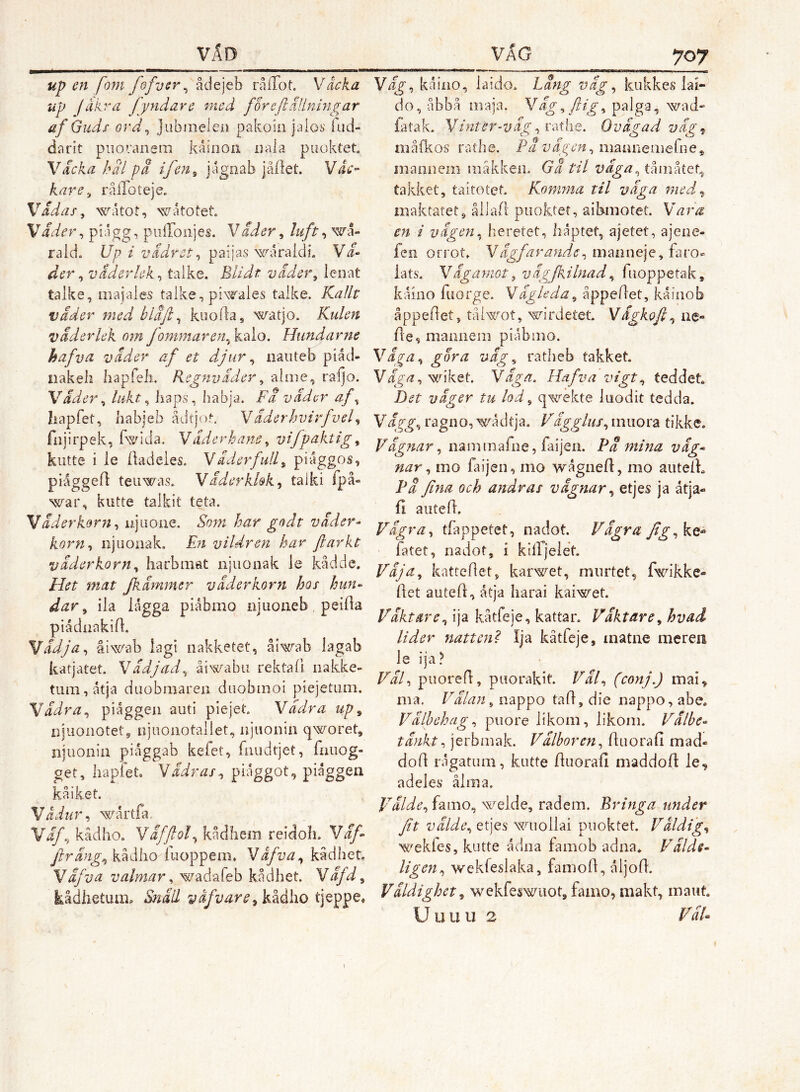 up en fom fefvtr^ ädejcb rålTot. Vacka up Jåkra fyndare med foreflUlningar ef G udf ord^ juhmeleii pakoiii jaios iud- darit piiovanem kåinon Dala puokiet. Vicka hal J)a ifcn^ jåilet. Våc- kare^ rålToteje. Vadas, watot, wåtotet. Väder, piagg, piiironjes. Vader, luft, wa- raldc Up i vädret, paijas waraldi. Vi- der, väderlek, talke. Blidt väder, lenat talke, iiiajaies talke, piN^rales taike. Kallt väder med bläjl, kuofla, watjo. Kulen väderlek om fommaren,k.‘Ao. Hundarne hafva väder af et djur, iiaiiteb piåd- iiakeli liapfeh. Regnväder, -alme, raljo. Väder, lukt, liaps, habja. Fa väder af, liapfet, habjeb ådtjot. Väderhvirfvel, fiijirpek, fwida. Väderhane, vifpaktig, kutte i le liadeies. VäderfulL, piaggos, piåggefl teuwas. Väderkkk, taiki ipå- war, kutte talkit teta. Väderkorn, ujuone. Som har godt väder- korn, njuonak. En vildren har fiarkt väderkorn, harbmat iijuoaak le kådde. Het mat fkämmer väderkorn hos hun- dar, ila lagga piåbmo rijuoneb, peilia piådnakid. Vädja, åiwab lagi iiakketet, åiwab lagab katjatet. Vädjad, åiwabu rektall nakke- tiim,åtja duobmaren diiobmoi piejetuai. Vädra, piåggeii auti piejet. Vädra up, iijiionotet, njuoiiotallet, njuoiiiii qworet, njuonia piaggab kefet, fmidtjet, fmiog- get, liapfet. Vädras, piåggot, piaggen kåiket. Vädur, wartfa Väf, kädho. Yäfjlol, kådhem reidoh. Väf jlräng, kädho^luoppem. Våfva, kädhet VäfVä valmar, wadafeb kådhet. Väfd, kådhetum» Snäil v äf v ar e ,k^å\iO tjeppe» Väg, kåiao, laido. Läng väg, kukkes iai- do, åbbå maja. Väg, flig, paiga, wad- fatak. Vinter-väg ,rex\\Q, Ovägad väg^ m ålkos ra the. Pä v äg en, iiiaaneaiefii e * maaiiem iiiåkken. Gä til väga, tåaiåtet.j takket, taitotef. Komma til väga med^^ maktatet, ållall puoktet, aibmotet. Vara en i vägen, heretet, liåptet, ajetet, ajeae- fcii orrot» V ägfar ande, lats. VäganiGt ^ vägjkilnad, fiioppetak, kåino fuorge. Vägleda, åppeflet, kaiuob åppedet, tåiwot, wirdetet Vägkofi, ae- Ae, maaneni piabiao. Väga, gora väg, ratheb takket. V äga, wiket V äga, Hafva vigt, fed det Det väger tu lod, qwekte luodit tedda. Vägg, ragao, wadtja. Vägglus, aiuora tikke. Vägnar, naminafae, faijea. Pä mina väg- nar, mo faijea, mo wågaeA, mo aiitelk Pä fina och andras vägnar, etjes ja åtja- 11 aiiteA. Vägra, tfappetet, nadot. Vägra Jig,kt^ fatet, nadot, i killjelet Väja, kattcAet, karwet, miirtet, fwikke- Aet auteA, åtja Iiarai kaiwet Väktare, ija kåtfeje, kattar. Väktare, hvad lider natteni Ija kåtfeje, inatne meren Väl, piioreA, puorakit Väl, (conj.) mai, raa. Välan, nappo ta A, die nappo, abe. Välbehag, puore likoni, likoni. Välbe- tänkt, jerbmak. Välboren, Aiiorafi mad- doA rågatiim, kutte AuoraA maddoA le, adeles ålm a. Välde, famo, welde, radem. Bringa under Jit välde, etjes wuollai puoktet. Väldig, ^^ekfes, kutte ådna faaiob adna* Välde- ligen, wekfeslaka, fanioA, åljoA. Väldighet, wekfeswuot,famo, makt, maut U u u u 2 VäB
