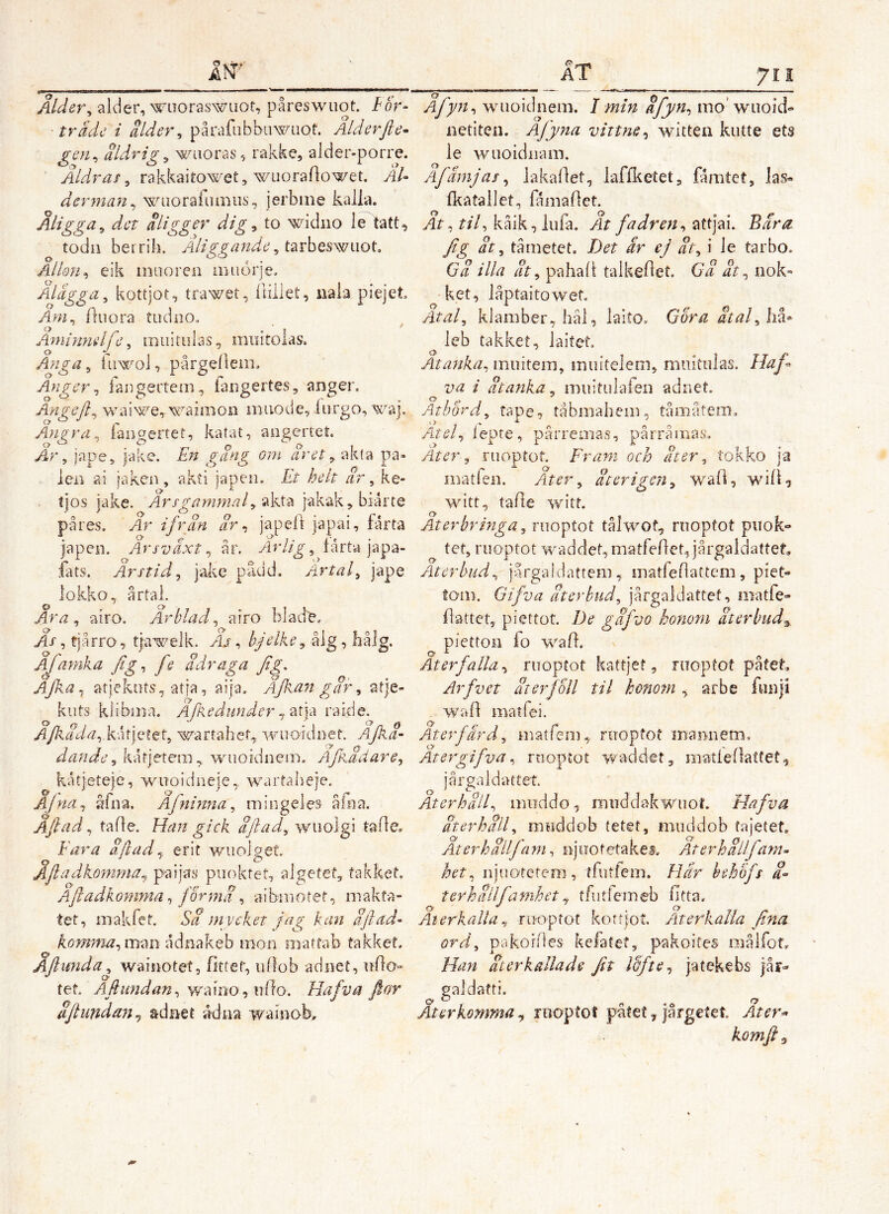 Ålder^ alder, wiioraswuot, påreswuot. For- trade i alder^ pårafubbuwaot. Alderfte^ gen^ aldrig^ wiioras, rakkcj alder-porre. ' rakkaitowet, wiioraAowet. AU derman^ wiiorafiuBiis, jerbme kalla. Åligga^ det aligger dig, to widiio le Itatt, todii berrili. Åliggä7tde, tsnheswiioL Allon^ eik inuoren aiiiorje, Aldgga^ kottjot, tra^^et, ililiet, iiaia piejet Äm^ Auora tiidoo, Ayninmlfe, miiitulas, nmiroias. Anga ^ tiiwol, pårgellem. Anger^ laogertem, iangertes, anger. AngeJ}^ wai^e^wairnon miiode, liirgo, waj. Angra^ faiigertet, katat, angertet. År ^ jape, jake. En gang om aret ^ akta pa- len ai jaken , akti japen. Lt helt ar ^ ke- tjos jake. akta jakak, biarte påres. Ar ifran ar ^ japeft japai, fårta japen. Årsväxt^ år. yir//g-, lårta japa- fats. Årstid^ jakc pådd. Artal^ jape lokko, årtal. Ara^ airo. Arblad^ airo blad'e. As, fjårro, tja^tjj-^elk. Aj , bjelke^ ålg, liålg. Afamka fig^ fe adr aga fig. atjekuts, atja, aija. Ajkangar^ atje- kiits klibina. Afedunder rakie. A/kada^.kAftst^ wartahet, wuoidnet. Ajka- dande ^ kåtjetem, wuoidnein. AfpÅäare^ kåtjeteje, wuoidneje, wartaheje. Ajna^ åfna. Afnmna^ mingeies åftia. Aftad, tafle. Han gick aftad^ wuolgi tafle. Fara aftad ^ erit v/uoiget. Åftadko7nrna^ paijas puoktet, algetef, fakket. Aftadkomma ^ formd ^ albiiiotef, makfa- tet, makfet. Sd m v eket jag kan aftad- kormna^ man adnakeb mon matfab takket, Aftwida^ waiiiotet, bitter, iiOob adnet, ublo» tet. Aftimdan^ wa!DO,idfo. Hafva ftor dftundan^ adnet ådna wamoK Afyn^ wuoidnem. 1 min dfyn^ mo’wiioid» iietiten. Ajyna vittne^ witten kiitte ets le wuoidiiani. Afämjas^ lakartet, laffketetj fåmtet, las« (katallet, fåmadet. At^ tiU kaik, iufa. At fadren^ attjai. Bara. fig dt ^ tåmetet. Det är ej dt^ i le tarbo. Ga illa dt ^ pahali talkedet. Ga dt ^ nok» ket, låptaitowef. Atal, klamber,hål, laito. Gora dtaflm^ leb takket, laifet. Atafika, muitem, inuiteleni, miiitiilas. Haf va i dtanka, muitiilafen adnet. O ^ Athord, tape, tåbmaheiii, tåmåtem. Atel, iepte, pårremas, pårramas. Ater, ruoptot. Fram och dt er, tokko ja matfeii. Ater, dterigen, wad, wid-? witt, tade witt. Aterbrmga, ruoptot tålwof, ruoptot puok- tet, ruoptot waddet, matbedepiargaldattet. Återbud, jargaidattem, matfedattem, piet- tom. Gifva återbud, jårgaldattet, matfe- dattet, piettot. De gdfvo honom återbud^, piettoii fo wad. Återfalla., ruoptot kattjet, ruoptot patet, Arfvet dterjoll til hmotn , arbe fuBji wad matfei. O* Återfärd, iuatfeni,. ruopfof mannetn. Atergifva, ruoptot waddetg matledatfet, jårgaldattet. Aterhdil, miiddo, muddakwuof. Hafva dterhdll, muddob tetet, miiddob fajetef. At er hall fam, njiiotetakesv Arerhalfa?n~ het, rijuotetcm, tfutfem. Har hehofs d^ terhdllfanihet^ tfutfemeb fitta. Återkalla, riKoptot kottjot. Återkalla f na ord, pakofdes kefatet, pakoifes raålfot. Han dterkallade Jit Idfte., jatekebs jår- paldatti. Q> O Qt Återkomma.^ iBoptot påtet^ jårgetet Ater^ komft^