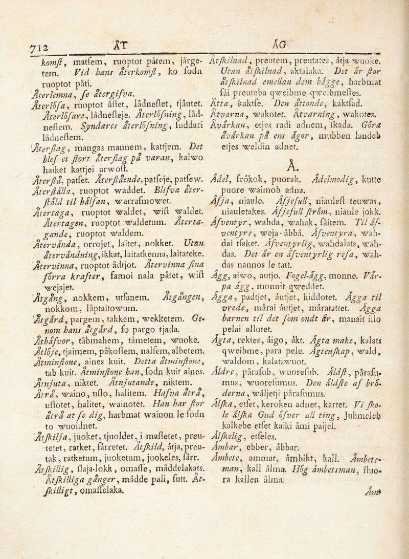komfty matfem, riioptot pateiii, jårge- tem. Vid hdm aterkomft^ ko fodii ruoptot pati. 'Aterhmna ^ fe atergifva. Återlofa, ruoptot åftet, lådneflet, tjåiitet. Aterlifdre^ lådnefteje. Återlofning^ låd- neHein. Syndares aterlofningfuddan lådneflein. ^Aterjlag-i mangas mannem, kattjem. Det blef et ftort dterjlag på v ar an ^ kalwo haiket kattjei arwod 'Återflå. patfet. patfew. Återftålla^ riioptot waddet. Blifva åter- ftåld til hålfanwarrafmowet. Återtaga^ ruoptot waldet, wifl waldet. Återtagen-i ruoptot waldetiim. Återta- gande^ ruoptot waidem. Återvända ^ orrojet, laitet, nokket. Utiin återv andnings ikkat, laitatkenna, laitateke. Återvinna^ ruoptot ådtjot. Återvinna fina for ra krafter^ famoi nala påtet, wift o ^ o o Åtgångs nokkem, iithinem. Åtgången^ iiokkom, låptaitowum. Åtgärd^ pargem, takkem, wekketem. Ge* nom hans åtgärd^ fo pargo tjada. Åthäfvor^ tåbmahem, tåmetem, wuoke. Åtloje, tjaimem, påkodem, iialfem, albetem. Åtminftone ^ aiiies kiiit. Detta åtminftonc^ tab kuit. Åtminftone han^{oån kuit aiiies. Åtnjuta^ niktet Åtnjutande^ niktem. Åtrå-i waino, udo, halitem. Hafva åtra^ udotet, halitet, wainotet. Han har flor åtrå at fe dig^ harbmat wainoii le fodn to ^s7uoidnet. Åtjkilja^ juoket, tjuoldet,J madetet, preii- tetet, ratket, fårretet. Atjkild^ atja,preLi- tak, ratketum, juoketum, juokeles, farr. Åtjkillig^ iOaja-lokk, omalTe, måddelakajs. Ktjkilliga gånger ^ mådde pali» futt. ht- Jkilligt^ omalTelaka. ÄG ^ '  — ■ ' ■ — — II I I- Atjlulnad ^ preiitem, preiitates, åtja wiioke. Utaji åtfkilnadj akta laka. Det är ftor åtjkilnad emellan dem hägge ^ harbmat fåi preuteba qweibme q'^^^eibmelles'. Atta, kaktfe. Den attonde, kaktfad. Atvarna^ wakotet. Atvarning, wakotes. Avärkan, etjes radi adnem, Ikada. G or a åvärkan på ens ägor, miibben laudeb etjes weldin adnet, A. Adel, frokok, puorak. Ädelmodig, kutte piiore waimob adna. Åfja, niaule. Åfjefull, niauled teirwas, niauletakes. Afjefidl flrom., niaule jokk. Äfventyr, wahda, wahak, fåitem. Til äf ventyrs, weja-åbbå. Afventyra, wah- dai tfaket. wahdalats, ^^ah- das. Det är en äfventyrlig refa, wah- das nannos le tatt. Agg, mwo, Qut]o. Fogel-ägg, monne. Far- pa ägg, monnit qxe^eddet. Agga, padtjet, åutjet, kiddotet. Agga til vrede, mårai åutjet, måratattet. Agga barnen til det fom ondt är, manait illo pelai ai lotet. rektes, åigo, åkt. Ägtamake, kalats qweibme,para pele. Ägtenjkap, wzlå, waldom, kalatswuot. Aldre, pårafub, wuorefub. Åldft, pårafu- mus, wuorefumus. Den äldfie af bro- derna ,wk\]Q{]\ pårafumus. Alfka, etfet, keroken adnet, kartek Vi fko- le älfka Gud ofver ull ting, Jubnielel? kalkebe etfet kaiki åmi paijei. Aljkelig, etfeles. Amhar, ebber, åbbar. Ämbete, ammat, åmbikt, kall. Ämhets* man, kall ålnijt^. Hog ämbetsman, duo- ra kallen ålma. Än0