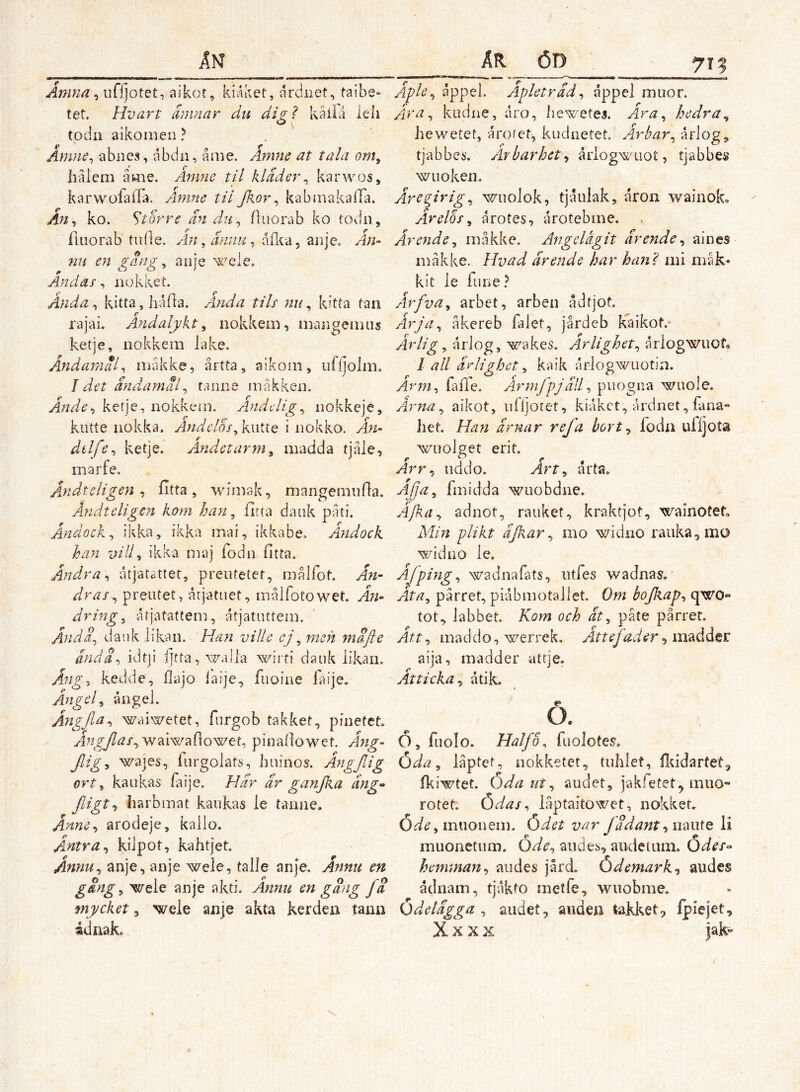 An Åmna ^ ufijotet, aikot, kiAket, drdnet, taibe« tet. Hvart amnar du digl kaila leli todn aikomen? Åmne^ abnes, abdii, aaie. Amne at tala om, halem åme. Amne til klader^ karwos, karwoiaifa. Amne til Jkor^ kabmakaira. An^ ko. Storre än dn^ fluorab ko todn, iliiorab tidle. Aji , ännu ^ åfl^a, anje. An- 71U en gang ^ anje Andas, nokket. Ånda^ kitta, Iiåfla. Anda tils nu^ kitta tan rajai. Ändalykt^ nokkem, mangemiis ketje, nokkem lake, Andamäl^ måkke, årtta, aikoin, iirijolm. J det ändamäl^ taniie makken. Ande>i ketje, nokkem. Anddig^ iiokkeje, kutte nokka. Andclos^k.wiiQ i nokko. Ån- dtlfe^ ketje. Andetarm^ madda tjåle, mar fe, Ånidtcligen ^ fitta, wiinak, mangemiifla. Åndteligen kom han, fitta dank pati. Ändock, ikka, ikka mai, ikkabe. Ändock han vid, ikka maj fodn fitta. Ändra ^ atjatattet, preutetet, målfot. Än- dras-, preiitet, årjatiiet, målfotowet. Ä71- dring, åtjatattem, åtjatuttem. Ända, Jaiik likan. Han viUe ej, men mäfie ändS-> idtji fjtta, Mzalla wirfi dank likan. Änig^ kedde, Hajo laije, fuoine faije. Ängel, ångel. Ångjla, waiwetet, furgob takket, pinetet waiwahowet, pinallowet. Äng- Jligy waies, furgolats, hiiinos. Ängjlig ort, kaiikas faije. Här är ganjka äng- Jligt-, harbmat kaiikas le taiine. Anm-i arodeje, kallo. Äntra, kilpot, kahtjet Annu, anje, anje wele, talle anje. Annu en gäng, wele anje akti. Annu en gäng fä mycket, weie anje akta kerden tann ådnak. ÄR ÖD 715 Äple, åppel. Apleträd, åppel miior. Äira, kudne, aro, iiewetej. Ara, hedra, hewetet, årofet, kiiclnetet. Axvbar, årlog, tjabbes. Arbarhct, åliog^^ö'Llot, tjabbes wiioken. Äregirig, wuolok, tjånlak, aron wainok» Ärelös, årotes, årotebme. Ärende, måkke, A^igelågit ärende, aines måkke. Hvad ärende har hani mi måk- kit le fune.^ Ärfva, arbet, arben ådtjot. Ärja, åkereb falet, jårdeb kaikof.‘ > Ärlig, åriog, wakes. Ärlighet, årlogwuot, l all ärlighet, k-aik årlogwiiotin. Ärm, falle. Ärmjpjäll, piiogna wuole. Ärna, aikot, iifljoiet, kiåkct, årdnet, fana- het. Han ärnar ref a hort, foda ufljota wnolget eri t. Arr, iiddo. Art, arta. Afa, fmidda wuobdne. Äfka, adnot, rauket, kraktjot, wainotet. Min plikt ajkar, mo widno ranka, mo widno le. Afping, wadnafats, iitfes waJnas, Äta, pårret, piåbmotallet. Öm bofiap, qwo** tot, labbet. Kotn och ät, påte pårret. Att, maddo, werrek. Ättefader, aija, madder attje. Attixka, atik. O. Ö, fiiolo. Halfo, fuolotes. Öda, låptet, iiokketet, tuhlet, flddartet, Ikiwtet. Öda ut, aiiclet, jakfetet^ mno- rotet. Ödas, iåptaitowet, nokket. Öde, miionem. Ödet var Jädant, naute li muonetnm. Öde, aiide^, aiidetum. Ödes- henunan, andes jård. Ödemark, audes åcinain, tjåkto metle,, wuobme. Ödelägga, audet, aiideii takket, Ipiejet, X X X X |ak- /