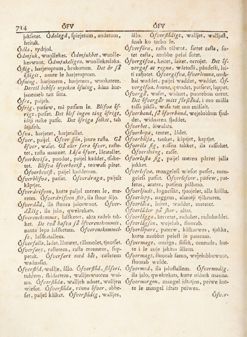 jakfetet. fpiejetum, audetuiii, heitak. Ödla^ tydtjol. Ödmjuk, wiiollekes. Ödmjukhot, wuolle- keswiiot. Ödmdukeligeii, wuoiiekeslaka. ÖJlig-i harjetuptiim, brukotiim. Dot år fS '' ofligit, naute le harjetuptom. Öfning-, harjanem, harjetem, wiiokatem. Dortil bchofs- tnj/ckon ofm'ng^ ådua iiar- janemeb tatt (itta. Öfro, paijeb, öfrig, patfew, mi parfa rn le. Blifv a, of- patfet. Det blef ingen ting ofrigt, idtji mike patfe. Det bfriga folket^ tah åtjafeh. Öfva^ harjetet, harjetallet. Öfver^ paijel. Öfver JJon, jaiire rafla. Ga of ver ^ wafet. Ga eller fara of ver ^ rafle- tet, rada iiiannet. Låj'a bfver^ Idratallet Öfverhevifa^ puodot, parjei kaddet, tfake- tet. Blifva ofverbcvift , teuwafi påtet. Öfvcrbcvift -i paijei kaddetiim. Öfverblifva^ patfeL Öfvcrdraga^ paijelt kåptjet. Öfverdrifven ^ kutte paijel meren le, me- retes. Öfverdrifven flit^ ila fluor aljo. Öfverdad^ ila duora jaloswuot. Öfver- dddiig-, ila jalo, qwektekats. Oifvc renskcmma, lafd^etet, akta radeb tak- ket. De tva hafva fä ofverenskommit ^ naute lepa laffl^etam. Öfv er ens kommet- fe^ lafn<atailem. Öfverfalla, ladet, låutatet, råbmolet, tjiiotfet. Öfverfart, radetem, rada maiinem, fup- petak. Öfver fart med bät ^ radetem wadnadn. ÖfverflQd-,r-^'ÅX]^, ållo. Ofverflbd, f of eri, tuhiem, dddartem, walljes^aioten wai- no. Öfverflöda^'^A\]Qh adiiet, walljeii wicfot, Öfverflbda, rhina bfver, abbe- fet, paijel kålket. Öfverfibdig^ wailjes, åiio. ÖfverflodigP, walljet, walljad, ånab ko tarbo le. Öfverfora, rada tåbsrot, fattet rada, fu- tet rada, mubbe pelai futet. Öf vergifva, heitet, iaitet, orrojet. Det bf* vergaf at vegna, wårtodi, påiidedi, lai- ti raljotet. Öfvergifva^ bfvevlemna, mub* bai waddet, paijei w'^addet, waddet. Öf vergifva, lermia, qwodet, patfetet, lappet. Öf vergi, walet, widnet, piiorebuii orrot. Det ofvergär mitt forftind, i mo miåia tada jåkfå, wafa tatt mo miålait. Öfverhand, fä bfverhand, wejelubbiui ljad« det, widnaren ijaddet,. Öfverbet, åiwaiats. Ofverhopa, teutet, ladet. OfverhUja, tauket, kåptjet, kaptjet. Öf ver ila fig, radea takket, ila ralToliet, Öfverilning, ra de. Ofverlafta fig, paijei mereu pårret jalla jukket. Öfverlefva, mangeled wiefot patfet, mau«^ geied patfet. Ofverlefvor, patfew, pat- fetas, arates, patiem piåbmo. Öfverljudt, lognedkt, tjuojelet, alla kialim Öfver lopp, iiaggem, almatji tjåkenem. Öfverläta, liiitet, waddet, metetet. Ofverladcr pä Jkor , aitas. Ofver lägga, kerretet, radohet, radobaddet. i^) fv er lagfen, wcjelub, diiorab. Öfvcrlopare, paterw, kålkarwes, tjakka, kiitte mubbet peled le pateram. Öfvermage, omåga, dlfek, oineuda, kiit- te i le aiije jakitas åliem. Ofvermagt, duorab famo, xvejelubbu^mot, duorab welde. Öfvermed'', ila jalodallern. Öfvermodig, ila jalo, qwektekat.s, kutte nidark maiuia. Ofvermorgon, mangel idtatjen, peiwe kiit» te le mangel idtats peiweii.