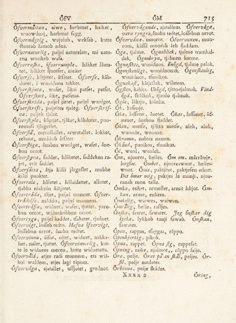 Ofvermattan , aiwe , Iiarbmat, haiket, wiiowdnaj, harbmat Tagg. Ofv ermägtig ^ '^^ejelub , wekfab , kutfe (Uiorab famob ad na. OfvcrnaturHg ^ paijei iiaturelats, mi natii- reu v/iiokeb waia. Öfve rrajka^ o^ysry^umpla ^ liakket Jåuta- tet, hakket tjiiottet, nieitet Öfverfc^ kafjetet, åtfåtet. Öfvcvfe^ kåb- clotet, i wiioidnen takket. (3/ verjkjiita, v/afet, likai patfct, patfe^ Öfverjkott ^ like, patletas. Öfvsrfi.rida^ paijei jätret, paijei waoigef. C>fverfr.rift ^ paijeltes tjaieg. Öfvsrjkrif- va. paijelt tjaiet. ö/verjkjfla., kåptjet, tjaket, kåbdotet, piio- remuH tjaigeilet. Ofvcrjla^ merofiallet, arwatailet, iokket, reknot, muddob åtfatet Ofv erftiga^ anabeii wuolget, wafet, aae- bllll OlTOt. Öfvcrftj^ra^ faddet, håiketet, faddeken ra- jet, erit faddet Öfverfdtta , a tja kiali jårgeAet, mubbe kicUi piioktet. Öfuertala ^ liåletet, liålaidattet, allotét, tjabba nialmin ådtjotet. Öfverträda^ tajet, paijei mannet. Öfvcr- trddclfe^ maddo, paijei iiiannem. Öfvsrträffa^ widnet, wafet, tjiittet, pare- bun orrot, widnckubbun orrot. Ofvertygapaijei kaddet, tfaketet, tjadnef. Öfvervigt^ lolTeh tedto. Hafva ofvervigt^ loiTebua orrot, ånabii tedtet. Ofvsrvinna ^ åifot, oitet, widnet, iiakka- iiet, naiet, tjuttet. Öfvervinmrlig^ kut- te le widnem meren, kutte widnetatta. Öfvervdld ^ etjes radi mannem, ets wiå- koi waidem, etjes iagi tåpom. Ofvcrväga ^ ajatallet^ ufijotet, griidnot. Cifvervägande, ajatallem. Ofvirvåga, vara fyngr^^msibu tedtet, loffebun orrot. ()fvcrväxa ^ iniiorot. Ofvcrvuxsn^ muo^ rom, kåilå nuiorah leh fjaddam. Öga^ tjaime. Ögnablick^ tjaime tramkai- dak. Ögonbryn^ tjalmen liarme. ÖgnaJiktC’, wuoidiios. Enogd^ tjaime pelak. Ogonjkenligt ^ wnoidnonak. Ögonjkcnlig^ wuoicinos, tfuoikos. Č)gnakaft^ katjeflak, wiletem. Ögftcn^ kakka. Utogd^ tjitto-tjalmak. Vind- ögd^ flialkok, tjuolo tjalmaL ÖM?, låktjo, k i anka. Ok, kelaiije. OM, lafietet, anetet. OM/, lafTaiiet, ad- nanet, anebuo ijaddet. Oken^ metfe, tjakto metfe, aleli, aloh, wuoude, wuome. Öknamn^ nabtes na mm. Okdnd^ puoikos, tfuoikos, 0/, wiiol, wuolek. Öm^ njuores, lieiies. Öm om^ mårråteje, hugfar. Onihct, njuoreswuot, belles- wuot. Önia^ paktjitet, paktjefen adnet. Bet omar mig.^ paktjes le miinji, njiio- ranab mon tade. Ömka^ enket, arniedet, armlt ådtjot. Ö/^^ arme, enkem. Ömkelig^ waiwes, wai^x/aii. Oyntdlig.^ helie, rafljes. Öyijka^ iawef, fawatet. Jag onjkar dig lycka ^ lykkob tiiaji fawab. Önjkan^ ' fawates. Öpen^ rappas, tfaggas, rappo. Openhjertig,. pikok. iypna^ rappet. Öp?ia Jig^ rappefet. Opning., raike, njalmot,, rappo faije., Öra^ pelje. Örat pd en fiaf peljes. Ör- pelje naiilatcs. Örhinna^ pelje Ikådes, Xxxx 2 ÖPin^^ O ^
