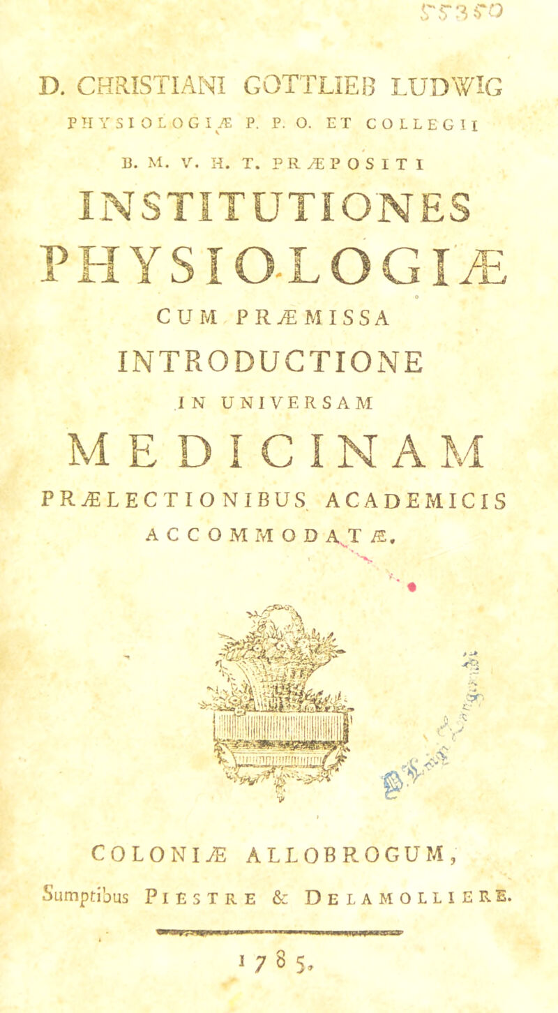 D. CHRISTIANI GOTTLIEB LUDWIG P H Y S I 0 L O G I TE P. P. O. ET COLLEGII 13. M. V. H. T. P R yT; P O S I T 1 INSTITUTIONES CUM PROMISSA INTRODUCTIONE IN UNIVERSAM MEDICINAM PR^LECTIO NIBUS ACADEMICIS A C C O M M O D A^T ' • COLONIS ALLOBROGUM, Sumptibus PlESTRE & DeLAMOLLIERE.