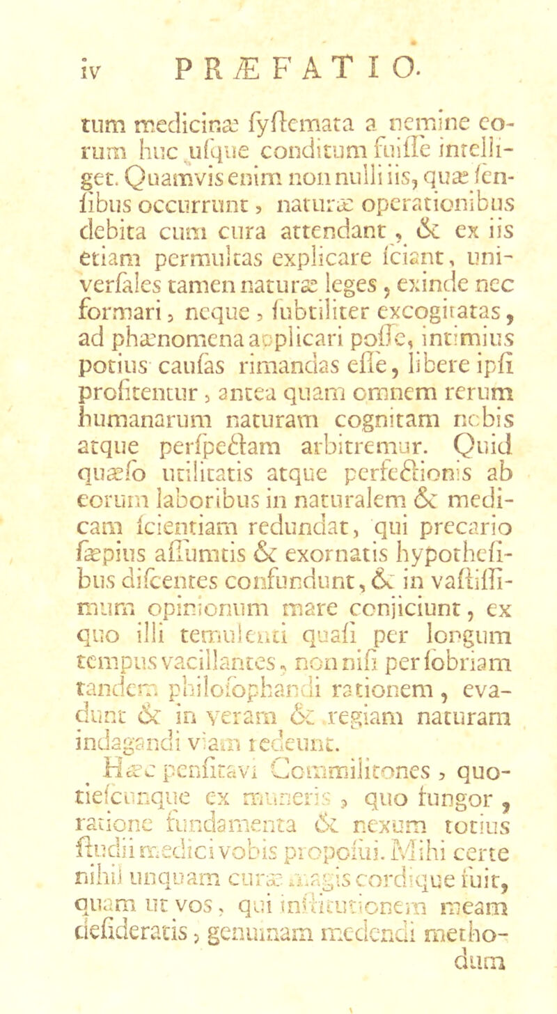 tum medicina. fyflemata a nemine eo- rum huc jLifqiie conditum fiiille inrdli- get. Quamvis enim non nulli iis, quse fen- libus occurrunt, nauitiE operationibus debita cum cura attendant, ex iis etiam permultas explicare iciant, uni- verfales tamen naturoS leges, exinde ncc formari, neque 5 iubtiliter excogitatas, ad pha:nomcnaacplicari poiTc, intimius potius caufas rimandas efie, libere ipfi prof teiitur, antea quam omnem rerum iuimanarum naturam cognitam nebis atque perfpeftam arbitremur. Quid qua?fb utilitatis atque perfedionis ab eorum laboribus in naturalem & medi- cam icientiam redundat, qui precario fepius aflumtis 6c exornatis hypothefi- bus difcenres confundunt, 6c in vaRiffi- mum opinionum mare conjiciunt, ex quo illi temuiciid quaii per longum tcmpusvacillantes, nonnib perlobriam tandem philoiophandi rationem, eva- dunt 6c in yerarn & regiam naturam indagandi viaui redeunt. Ha:C penfiravi Cemmiiitones , quo- tiefciinque ex murieris > quo tungor , ratione fundamenta 6c nexum totius ftudiirf.edicivobis piopciui. Mihi certe nihil unquam cura:: magis cordique fuit, quam ut vos, qui iniliiurtonem meam ciefideratis, genmaain medendi metho- dium