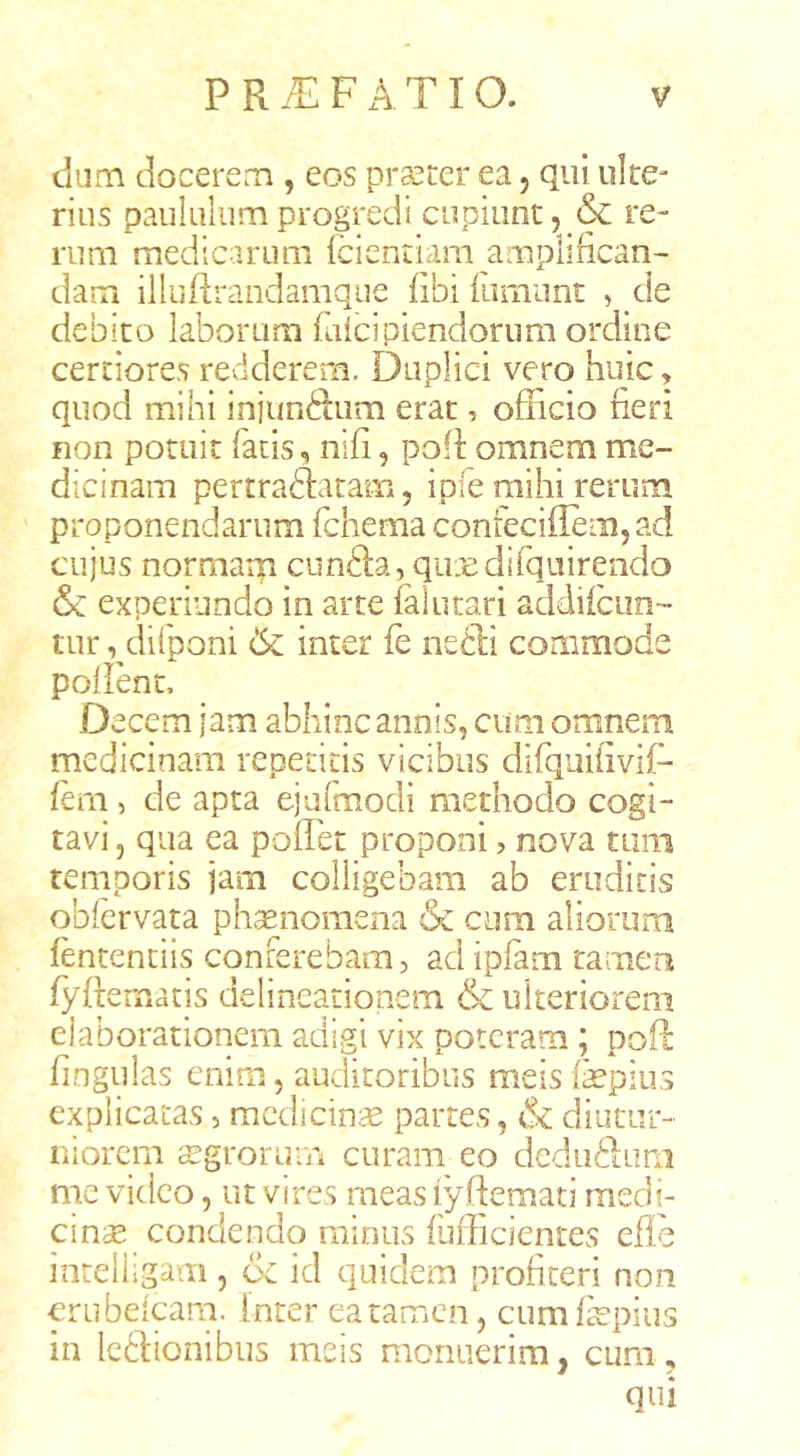 dum docere.Ti, eos praeter ea, qui ulre- rius paululum progredi cupiunt, & re- rum medicarum fcientiam amplifican- dam illuRrandamque fibi ilumint , de debito laborum falcipiendornm ordine certiores redderem. Duplici vero huic > quod mihi injunftiim erat, officio fieri non potuit facis, nifi, pofi: omnem me- dicinam pertraftatam 5 ipie mihi rerum proponendarum fchema conreciflemjad cujus norrnarp cunSa, qiuBdifqnirendo & experiundo in arte falutari addiiciin- tur ,^difpom 6c inter fe nedli commode pollent. Decem jam abhinc annis, cum omnem medicinam repetitis vicibus difquiliviD 1^11, de apta ejafmodi methodo cogi- tavi j qua ea poffet proponi, nova timi temporis jam colligebam ab erudiris qblcrvata ph^nomena & cum aliorum fentenciis conferebam, ad ipfam tamen fyftematis delineationem & ulteriorem elaborationem adigi vix poteram ; poft fingulas enim 5 auditoribus meis fepius explicatas, medicina partes, & diutur- niorem agrorum curam eo deduSum mc video, ut vires meas iyftemati medi- cinae condendo minus fufficientes efle inrelligam, oc id quidem profiteri non crubelpm. inter eatanacn, cumfepius in Icftionibus meis monuerim, cum,