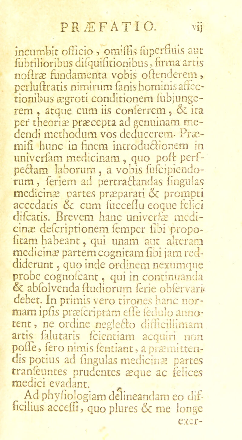 incumbit officio , oraiffis fiiperfluis aut fubtilioribiis difquifitionibus, hrma artis nofte flindanienta vobis oftendermi, perluftratis nimirum fanis hominis arisc- rionibus aegroti conditionem hibjunge- rem , atque cum iis conferrem, & ita per theoriae praecepta ad genuinam me- dendi methodum vos deducerem- PriS- mih hunc in finem introduftionem in univerfam medicinam , quo pofl perf- peftam laborum, a vobis fufcipiendo- riim, feriem ad pertradlandas fingulas medicina partes praeparati & prompti accedatis & cum fuccellu coque [elici difcatis. Brevem hanc univerfe medi- cina defcriptionem femper libi propo- fitam habeant, qiil unam aut alteram rnedicin^ partem cognitam fibi jam red- diderunt 5 quo inde ordinem nexumque probe cognofcant, qui in continuanda & abfolvenda ftudiorum ferie obfervari* debet. In primis vero tirones hanc nor- mam ipfis pra^icriptarn efle Icdulo anno- tent, ne ordine ncgicfto difficillimam artis falutaris fcientiam acquiri non polle, fero ninais fentiant, apra?mitteii- dis potius ad lingulas medicin-js partes tranfeuntes prudentes xquc ac felices medici evadant. ^ Ad phyhologiam delineandam eo dif- ficilius acceffi, quo plures & me longe cxcr-