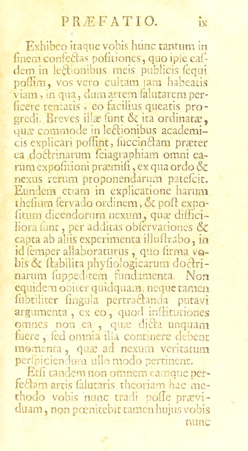 Exhibeo itaque vobis hunc tantum in hnern conicftas politiones, quo ipie caf- dena in Icilionibus meis publicis (equi poffim, vos vero cultam lam habeatis viam, in qua, dum artem falutarcm per- ficere tentacis, eo facilius queatis pro- gredi. Breves iilie (imt & ita ordinatas, uUcT commode in leftionibus academi- cis explicari poffint? fiiccinflam prsetet ea doblrinarum feiagraphiam omni ea- rum expohtioni prasmifi, ex qua ordo & nexus rerum proponendarum patefeic. Eundem et?am in explicatione harum tnefiLim fervado ordinem > & pofl expo- iitum dicendorum nexum^, quae difficF liora funt, per addicas obiervationes & capta ab aliis experimenta illoidrabo. ia idfemper allaboraturus , quo lirma vo- bis & ffabilita phyiiologicarum doctri- narum (lippedstem fundamenta. Non equidem obiter quidquam, neque tamen fiibtilicer fingula pertraftanda putavi argumenta , ex eo, quod infiitutiones omnes non ea , quc€ difia unquam fuere , feci omnia illa continere debent momenta, quae ad nexum veritatum perlpiciendurn ullo modo pertinent. Et(] eandem non omnem eamque per-* feblam artis falutaris theoriam hac me- thodo vobis 'nunc tradi poffe prtcvi- duam , non pccnitcbic tamen hujus vobis nimc