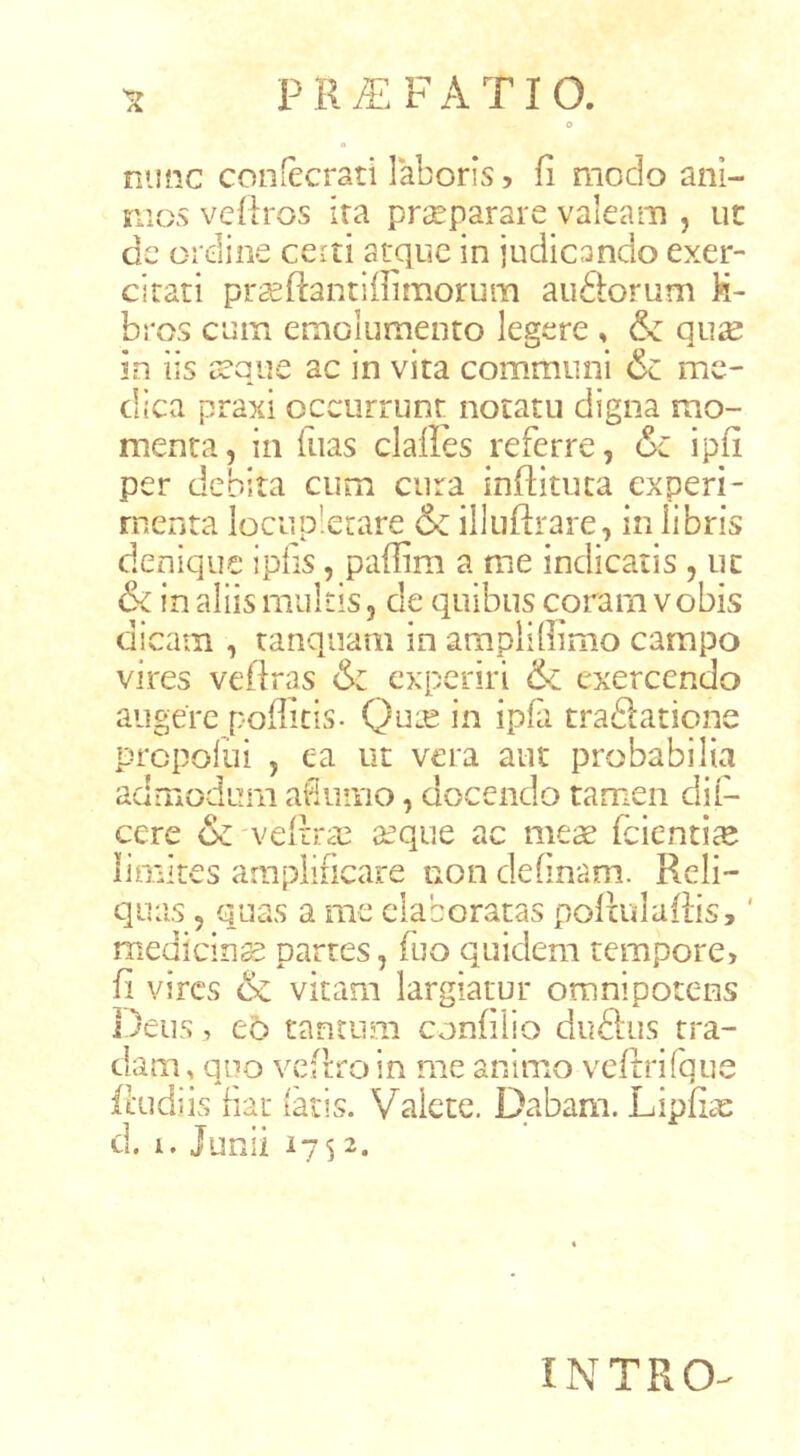 nunc confecrati laboris 5 fi modo ani- mos vefiros ira prseparare valeam , ut de ordine certi atque in judicando exer- citati prseftantilfimorum au&orum li- bros cum emolumento legere , & qu2e in iis a?que ac in vita communi & me- dica praxi occurrunt notatu digna mo- menta, in fiias clalles referre, &c ipfi per debita cum cura infiituta experi- menta locupletare & illuftrare, in libris denique ipfis, pafiim a me indicatis , ut & in aliis multis, de quibus coram vobis dicam , tanquam in ampli (limo campo vires vefiras & oq^eriri & exercendo augere poffitis- 0^^-^ ipfi traftatione prcpoliii , ea ut vera aut probabilia admodum afiumo, docendo tamen dil- cere &'vefi:ra3 seque ac meae fcienti^e limites amplificare non definam. Reli- quas , quas a me elaboratas poftulafiis,' medicina partes, fuo quidem tempore, fi vires & vitam largiatur omnipotens Deus, e5 tantum confilio duftus tra- dam , quo vefiro in me animo vefrrifque ftudiis iiat (aris. Valete. Dabam. Lipfiae d. i. Junii 1752. INTRO-