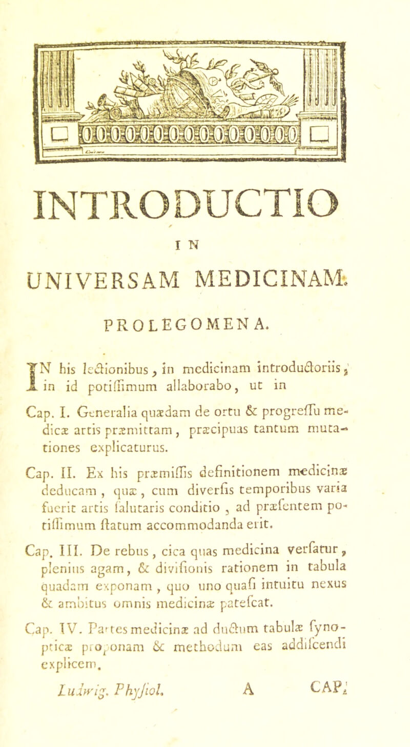 I N UNIVERSAM MEDICINAM*. PROLEGOMEN A. YN his ledionibus ^ in medicinam introdudoriis j X in id potidimum allaborabo, ut in Cap. I. Generalia quaedam de ortu & progrefTu me- dies artis prsmittam , praecipuas tantum muta-* tiones explicaturus. Cap. II. Ex his prsmiflis definitionem medicins deducam , qua:, cum diverGs temporibus vana fuerit artis (alutaris conditio , ad prsfcntem po- tillimum flatum accommodanda erit. Cap. III. De rebus, cica quas medicina verfatur, plenius agam, & divifionis rationem in tabula quadam exponam , quo uno quafi intuitu nexus ambitus omnis medicina: patefeat. Cap. IV. Panes medicins ad dudum tabuls fyno- pties proponam 6c methodum eas addilcendi explicem. Luhyi^. Phyjiol, A cap;