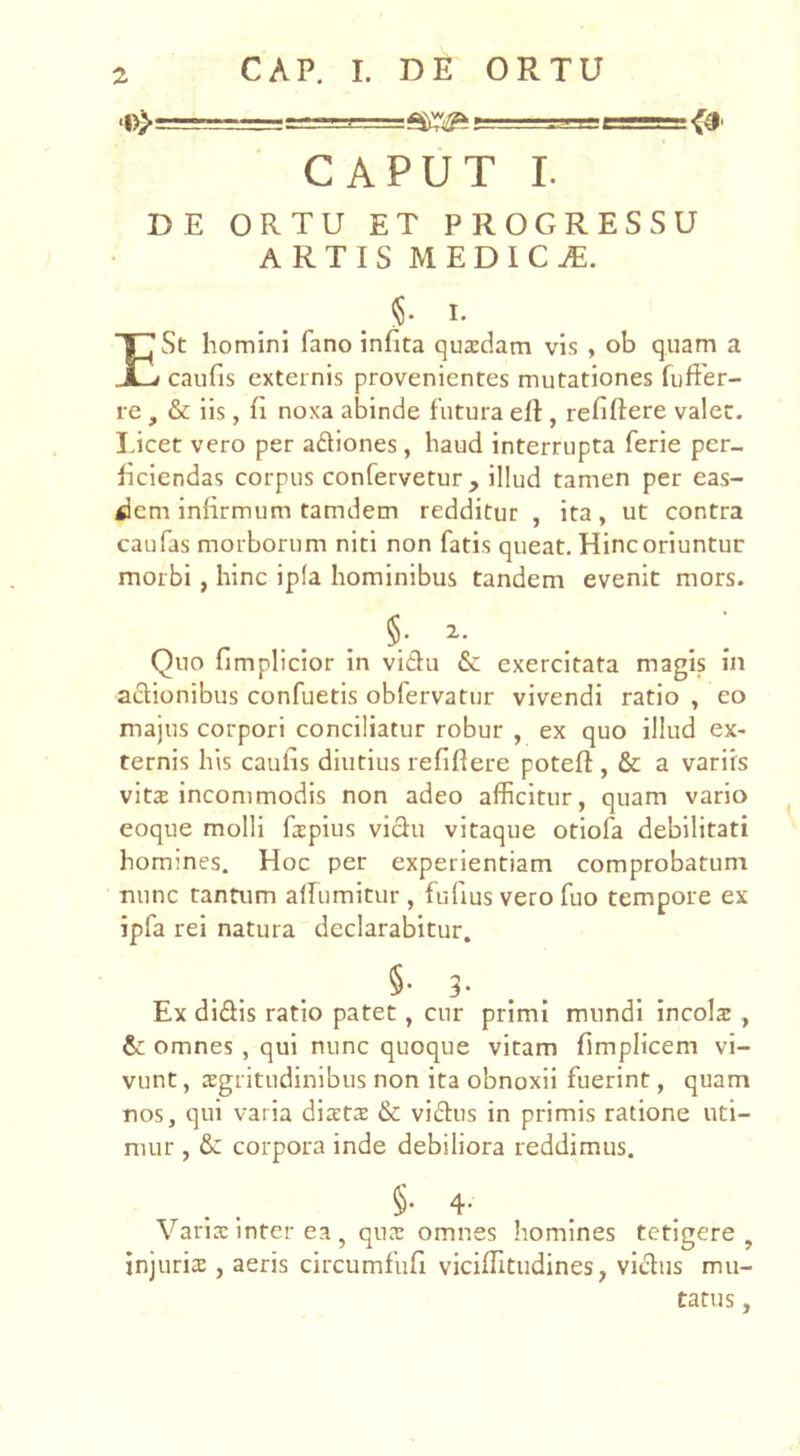 CAPUT I. DE ORTU ET PROGRESSU ARTIS MEDICA. §. I. E St homini fano infita quxdam vis , ob quam a caufis externis provenientes mutationes fufter- re , & iis, fi noxa abinde futura efl, refiflere valet, lucet vero per adiones, haud interrupta ferie per- ficiendas corpus confervetur, illud tamen per eas- dem infirmum tamdem redditur , ita, ut contra caufas morborum niti non fatis queat. Hinc oriuntur morbi , hinc ipfa hominibus tandem evenit mors. §• 2.. Quo fimplicior in vidu 6c exercitata magis in adionibus confuetis obfervatur vivendi ratio , eo majus corpori conciliatur robur , ex quo illud ex- ternis his caufis diutius refiflere poteft , & a variis vit2 incommodis non adeo afficitur, quam vario eoque molli fapius vidu vitaque otiofa debilitati homines. Hoc per experientiam comprobatum nunc tantum alfumitur , fiifius vero fuo tempore ex ipfa rei natura declarabitur. §• 3- . . Ex didis ratio patet, cur primi mundi incola , omnes , qui nunc quoque vitam flmplicem vi- vunt , sgritudinibus non ita obnoxii fuerint, quam nos, qui varia diats & vidus in primis ratione uti- mur , & corpora inde debiliora reddimus. §• 4- Varirc inter ea , qux omnes homines tetigere , injuris , aeris circumfufi vicifTitudines, vidus mu- tatus ,