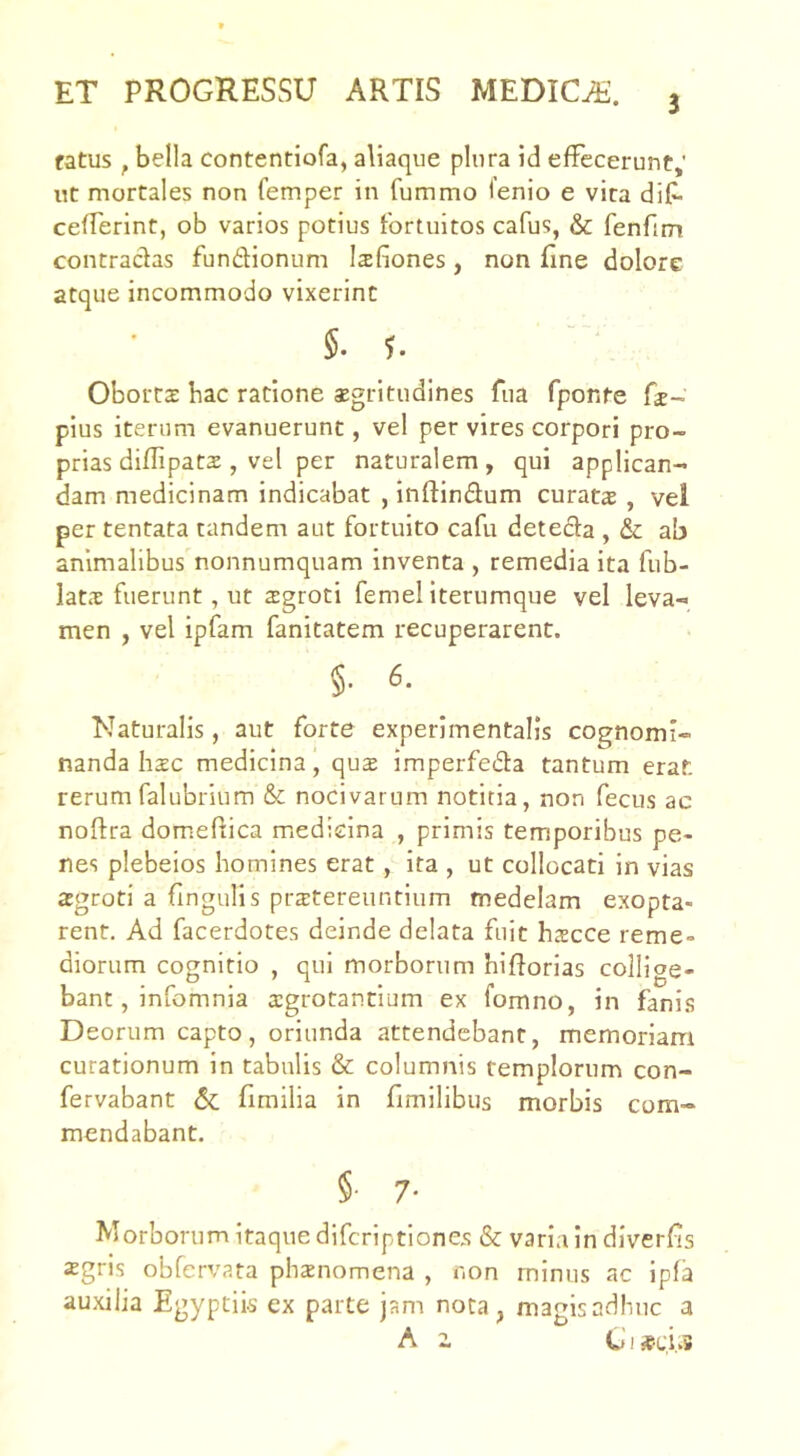 3 fatus , bella contentiofa, aliaque plura id effecerunt,' ut mortales non femper in fummo fenio e vira dif- cefferint, ob varios potius fortuitos cafus, & fenfim contracfas fundionum Isfiones, non fine dolore atque incommodo vixerint §.5. Oborts bac ratione aegritudines fua fponte fe- pius iterum evanuerunt, vel per vires corpori pro- prias diflipats , vel per naturalem , qui applican- dam medicinam indicabat , inftindum curata , vel per tentata tandem aut fortuito cafu deteda , & ab animalibus nonnumquam inventa , remedia ita fub- lats fuerunt, ut 2groci femel iterumque vel leva- men , vel ipfam fanitatem recuperarent. §. 6. Naturalis, aut forte experimentalis cognomi- nanda hzc medicina, qu$ imperfeda tantum erat rerum falubrium & nocivarum notitia, non fecus ac noftra domeftica medicina , primis temporibus pe- nes plebeios homines erat, ita , ut collocati in vias asgroti a fingulis praitereuntium medelam exopta- rent, Ad facerdotes deinde delata fuit haecce reme- diorum cognitio , qui morborum hifforias collige- bant, infomnia a:grotancium ex fomno, in fani.s Deorum capto, oriunda attendebant, memoriam curationum in tabulis & columnis templorum con- fervabant & fimilia in fimilibiis morbis com- mendabant. §• 7' Morborum itaque difcriptiones & varia in diverfis xgris obfervata phxnomena , non minus ac ipfa auxilia Egyptii-s ex parte jam nota, magis adhuc a A z CI