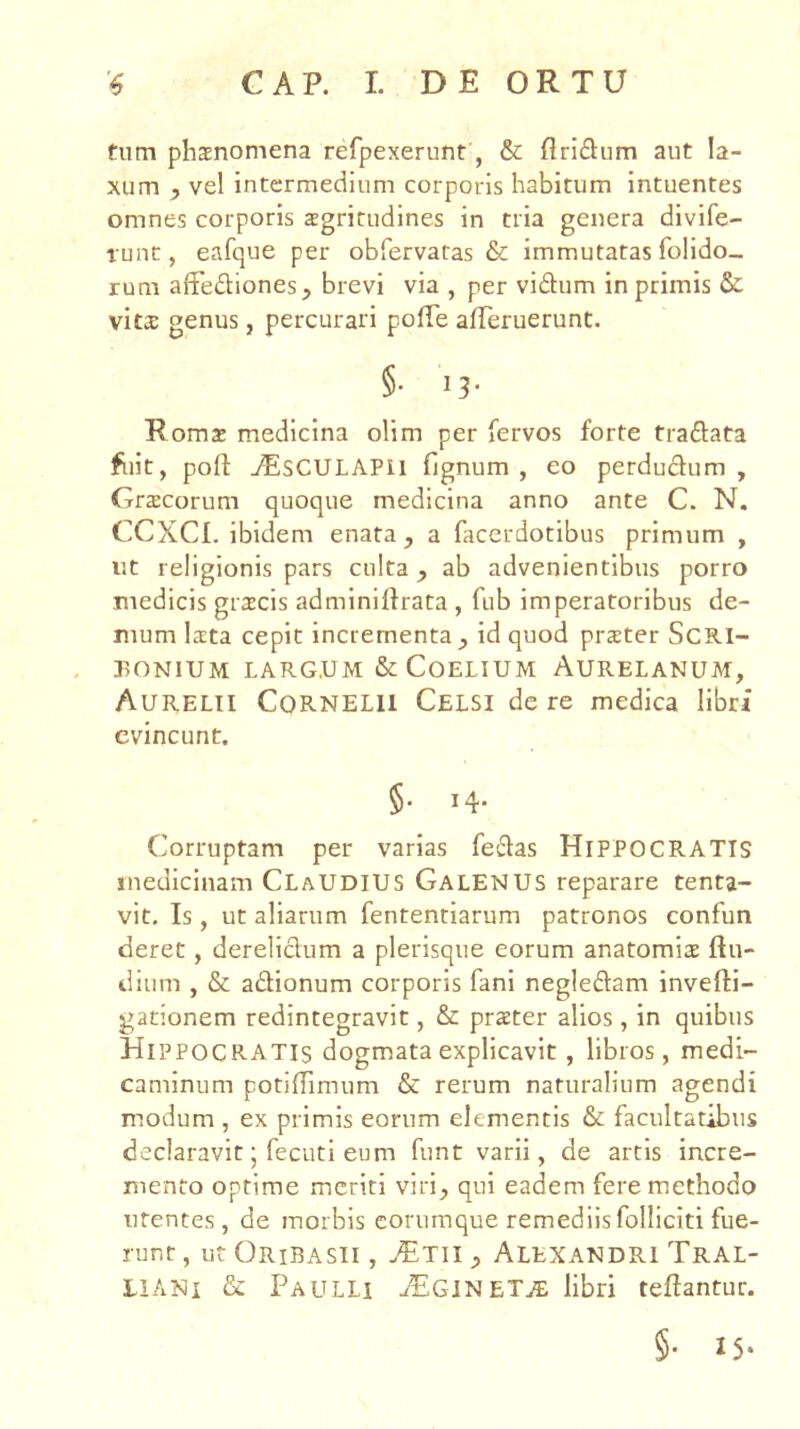 tum phaenomena refpexerunt, & Aridum aut la- xum , vel intermedium corporis habitum intuentes omnes corporis aegritudines in tria genera divife- runt, eafque per obfervatas & immutatas folido- rum affediones, brevi via , per vidum in primis & vita: genus, percurari polfe aireruerunC. §• 13* Roma: medicina olim per fervos forte tradata fiiit, poft jEsCULAPII fignum , eo perdudum, Graecorum quoque medicina anno ante C. N, CCXCI. ibidem enata, a facerdotibus primum , ut religionis pars culta, ab advenientibus porro medicis gra:cis adminilfrata , fub imperatoribus de- mum lata cepit incrementa , id quod prater ScRI- r>ONlUM LARG.UM & COELIUM AURELANUM, Aurelii Cornelii Celsi de re medica libri evincunt. §. 14. Corruptam per varias fedas HIPPOCRATIS medicinam ClaUDIUS Galenus reparare tenta- vit. Is, ut aliarum fententiarum patronos confun cieret, derelidum a plerisque eorum anatomia ftu- diiim , & adionum corporis fani negledam invefti- gationem redintegravit, & prater alios, in quibus Hippocratis dogmata explicavit , libros, medi- caminum potiffimum & rerum naturalium agendi modum , ex primis eorum elementis & facultatibus declaravit; fecuti eum funt varii, de artis incre- mento optime meriti viri, qui eadem fere methodo urentes, de morbis corumque remediisfolliciti fue- runt , ut Oribasii , ^Tii, Alexandri Tral- liani & Paulli aEGlNET^^ libri teftantur. §• I5‘