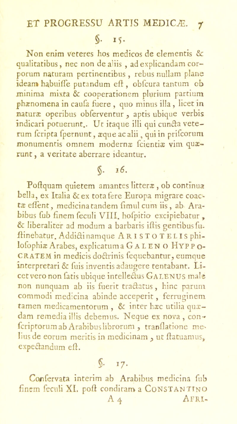 §• 15- Non enim veteres hos medicos de elementis & qualitatibus, nec non de aliis , ad explicandam cor- porum naturam pertinentibus , rebus nullam plane ideam habuiffe putandum efi:, obfcura tantum cb minima mixta & cooperationem plurium partium phsnomena in caufa fuere , quo minus illa , licet in naturs operibus obferventuraptis ubique verbis indicari potuerunt.. Ut itaque illi qui eunda vete- rum feripta fpernunt, a:qiie ac alii, qui in prifeorum monumentis omnem moderns fcientis vim quas- runt, a veritate aberrare ideantur. §. j6. Poftquam quietem amantes litters , ob continua bella, ex Italia &ex tota fere Europa migrare coac- t2 eflent, medicina tandem fimul cum iis, ab Ara- bibus fub finem feculi VIII. hofpitio excipiebatur , & liberaliter ad modum a barbaris iftis gentibus fu- ftinebatur. Addidi namque ARISTOTELIS phi- lofophis Arabes, explicatuma G A L EN O Hyppo- CRATEM in medicis dodrinis fequebantur, eumque interpretari & fuis inventis adaugere tentabant. Li- cetv’>ero non fatis ubique intelledus Galenus male non nunquam ab iis fuerit tradatus, hinc parum commodi medicina abinde acceperit, ferruginem tamen medicamentorum , inter hasc utilia qux- dam remedia illis debemus. Neque ex nova, con- feriptorum ab Arabibus librorum , tranflatione me- lius de eorum meritis in medicinam ^ ut ffatuamus, expedandum efl. §• 17- Corfervata interim ab Arabibus medicina fub finem feculi XI. pofi conditam a Constantino A 4 Apri-