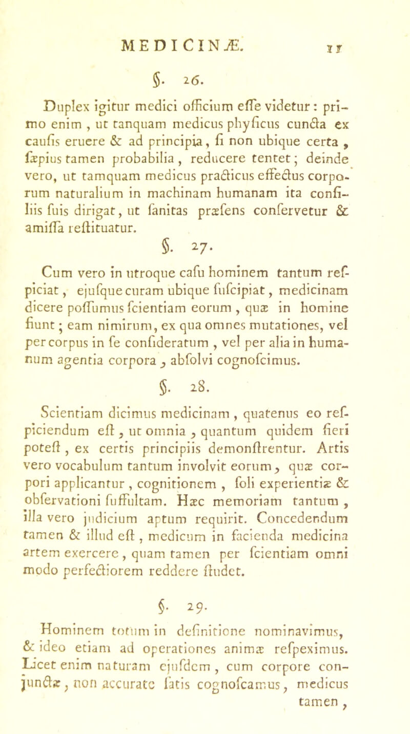 IT §. 26. Duplex igitur medici officium efle videtur: pri- mo enim , ut tanquam medicus phyficus eunda cx caufis eruere & ad principia, fi non ubique certa , fspius tamen probabilia, reducere tentet; deinde vero, ut tamquam medicus pradicus effedus corpo- rum naturalium in machinam humanam ita confi- liis fuis dirigat, ut fanltas prsfens confervetur &; amifla reftituatur. §. ^7- Cum vero in utroque cafu hominem tantum re^ piciat, ejufque curam ubique fufeipiat, medicinam dicere poffumus fcientiam eorum , qus in homine fiunt; eam nimirum, ex qua omnes mutationes, vel per corpus in fe confideratum , vel per alia in huma- num agentia corpora ^ abfolvi cognofeimus. §. iS. Scientiam dicimus medicinam , quatenus eo ref- piciendum efl, ut omnia ^ quantum quidem fieri potefi , ex certis principiis demonfirentur. Artis vero vocabulum tantum involvit eorum ^ quae cor- pori applicantur , cognitionem , foli experientiz & obfervationi fufFultam. Haec memoriam tantum , illa vero judicium aptum requirit. Concedendum tamen & illud efl, medicum in facienda medicina artem exercere , quam tamen per fcientiam omni modo perfediorem reddere fiudet. §• 29. Hominem totum in definitione nominavimus, & ideo etiam ad operationes anima: refpeximus. Licet enim naturam ejurdem , cum corpore con- junda: j non accurate latis cognofeamus, medicus tamen ,