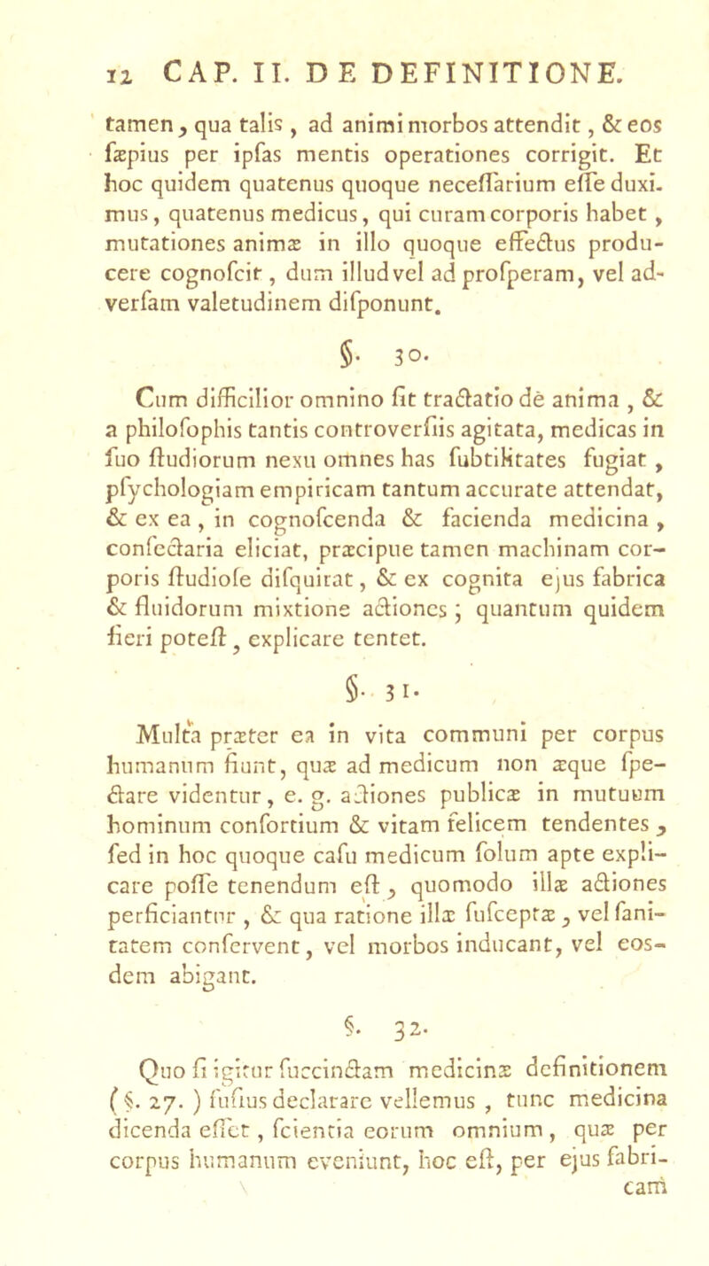 tamen qua talis , ad animi morbos attendit, & eos faspius per ipfas mentis operationes corrigit. Et hoc quidem quatenus quoque neceflarium efTe duxi- mus, quatenus medicus, qui curam corporis habet , mutationes anims in illo quoque effedus produ- cere cognofeir , dum illud vel ad profperam, vel ad- verfam valetudinem dirponunt. §. 30. Cum difficilior omnino fit tra£fatiode anima , & a philofophis tantis controverfiis agitata, medicas in fuo ftudiorum nexu omnes has fubtiHtates fugiat , pfychologiam empiricam tantum accurate attendat, & ex ea , in cognofeenda & facienda medicina , confeclaria eliciat, praecipue tamen machinam cor- poris ffudiofe difquiiat, & ex cognita ejus fabrica & fluidorum mixtione aefiones; quantum quidem fieri potefl:, explicare tentet. §• 3 1- Multa prster ea in vita communi per corpus humanum fiunt, qus ad medicum non a:que fpe- 6fare videntur, e. g. afliones publicas in mutuum hominum confortium & vitam felicem tendentes y fed in hoc quoque cafu medicum folum apte expli- care pofle tenendum eft ^ quomodo illas aSiones perficiantur , & qua ratione illas fufeepras, vel fani- tatem confervent, vel morbos inducant, vel eos- dem abigant. §. 32. Quo fi igitur fuccinflam medicinx definitionem ($. 27. ) fufius declarare vellemus , tunc medicina dicenda efict, fciencia eorum omnium , quse per corpus humanum eveniunt, hoc efl, per ejus fabri- \ carh