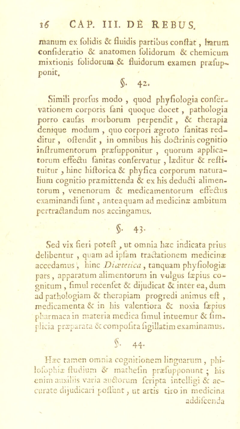 manum ex folidis & fluidis partibus conflat, harum confideratio & anatomen folidorum & chemlcum mixtionis folidorum & fluidorum examen praefup^ ponit, §. 42. Simili prorfus modo , quod phyflologla confer- vationem corporis fani quoque docet , pathologla porro caufas n^orborum perpendit , & therapia denique modum , quo corpori argroto fanitas red- ditur , oftendit , in omnibus his dodrinis cognitio inflrumentorum pra:fupponitur , quorum applica- torum effedu fanitas confervatur , la:ditur & refli- tuitur , hinc hiftorica & phyfica corporum natura- lium cognitio pramittenda & ex his dedudi alimen- torum , venenorum & medicamentorum eftedus examinandi funt, antea quam ad medicins ambitum pertraflandum nos accingamus. §• 43- Sed vix fleri poteft , ut omnia hac indicata prius delibentur , quam ad ipfam traclationem medicina accedamus', hinc Duetetica , tanquam phyfiologia pars, apparatum alimentorum in vulgus (xpius co- gnitum , flmul recenfet & dijudicat & inter ea, dum ad pathologiam & therapiam progredi animus eft , medicamenta & in his valentiora &c noxia fapius pharmacain materia medica flmul intuemur & lim- plicia pixTcaraca &compolirafigillatim examinamus. §. 44. 1-T?.’c tamen omnia cognitionem linguarum , phi- lolophix fludium & rnathelin prslupponunt • his enim auxiliis varia aufeorum feripta inteiligi & ac- curate dijudicari poliunt, ut arcis tiro in medicina addifeenda