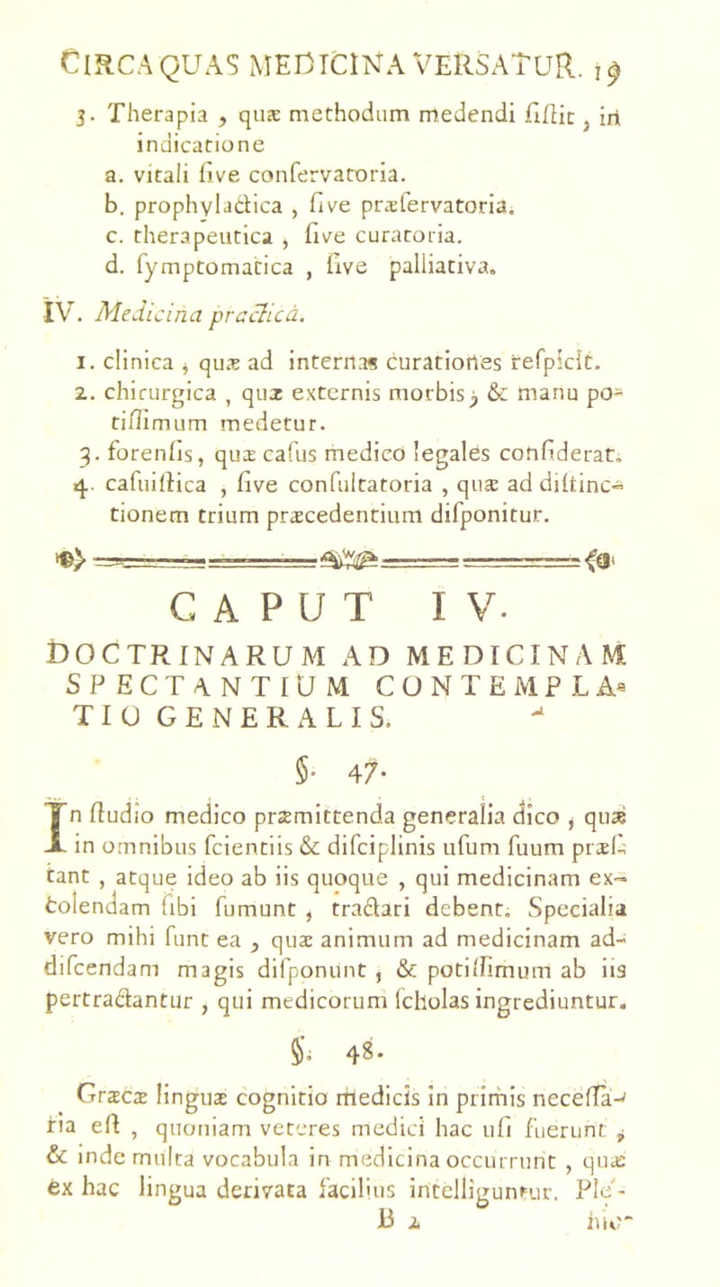 5. Therapia , qiis methodum medendi flflic j iri indicatione a. vitali live confervatoria. b. prophybdica , five prslervatoria. c. therapeutica ^ five curatoria. d. fymptomatica , five paliiativa. IV. MeJi cina prachcd. 1. clinica ^ quae ad interna« curatiortes refpkit. 2. chirurgica , quz externis morbisy & manu po- tiffimum medetur. 3. forenlis, qua: cafus medico legales confiderat. 4. cafuiliica , five confultatoria , qua ad diltinc~ tionem trium procedentium difponitur. CAPUT IV. doctrinarum ad medicinam SPECTANTIUM CONTEMPLA® TIUGENERALIS, §• 47- 1 . In fiudio medico promittenda generalia dico j quo in omnibus fcientiis & difciplinis iifum fuum proli tant , atque ideo ab iis quoque , qui medicinam ex- tolendam (ibi fumunt , tradari debenti Specialia vero mihi funt ea , quo animum ad medicinam ad- difcendam magis difponunt , & poti/limum ab iis pertradantLir , qui medicorum (cholas ingrediuntur. 48. Groco linguo cognitio rttedicis In prirhis necefla-^ iria efi , quoniam veteres medici hac ufi fuerunt ^ & inde multa vocabula in medicina occurrunt , quo ex hac lingua derivata facilius intelligunrur. Ple-