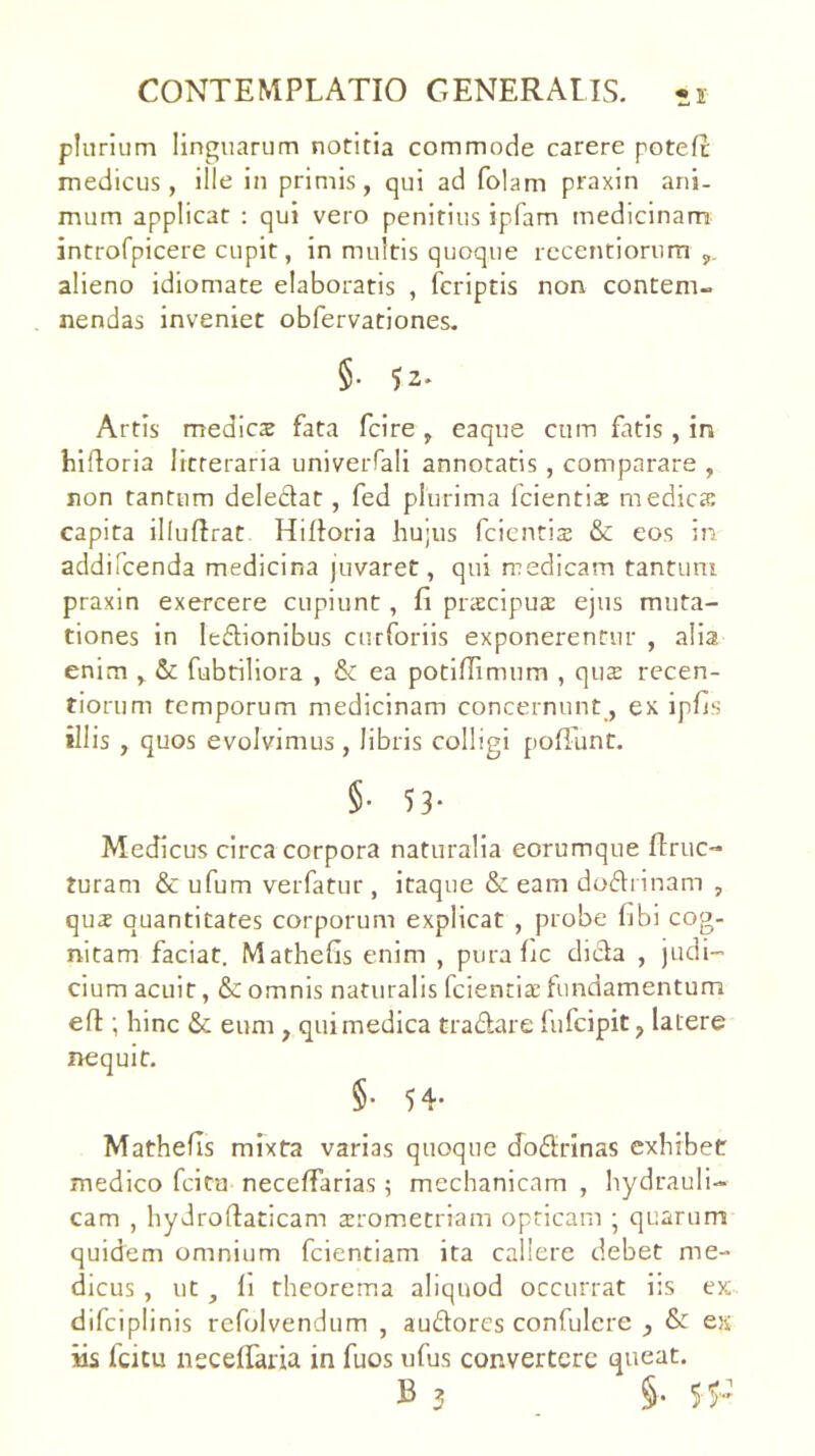 is plurium linguarum notitia commode carere potefc medicus, ille in primis, qui ad folam praxin ani- mum applicat : qui vero penitius ipfam medicinam introfpicere cupit, in multis quoque rccentiorum alieno idiomate elaboratis , fcriptis non contem- nendas Inveniet obfervationes. §• 52* Artis medica fata fcire, eaque cum fatis, in blfloria litteraria univeiTali annotatis , comparare , non tantum deledat, fed plurima fcientise medies capita illurtrat Hifloria hujus feientis & eos in addifeenda medicina juvaret, qui medicam tantum praxin exercere cupiunt, fi prscipus ejus muta- tiones in ledionibus curforiis exponerentur , alia enim ^ & fubtiliora , ea potifiimum , qus recen- tiorum temporum medicinam concernunt, ex ipfis illis , quos evolvimus, libris colligi poffunt. §• 53- Medicus circa corpora naturalia eorumque ftruc- turam & ufum verfatur , itaque & eam dodrinam , qus quantitates corporum explicat , probe fibi cog- nitam faciat. Mathefis enim , pura fic dida , judi- cium acuit, & omnis naturalis fcientls fundamentum efl:; hinc & eum , qui medica tradare lufcipit ^ latere nequit. §• 54- Mathefis mixta varias quoque dodrinas exhibet medico feita necefiarias; mechanicam , hydrauli- cam , hydroftaticam srometriam opticam ; quarum quidem omnium fcientiam ita callere debet me- dicus , ut, fi theorema aliquod occurrat iis ex: difciplinis refolvendum , audores confulere y & es iis feitu neceifaria in fuos ufus convertere queat.