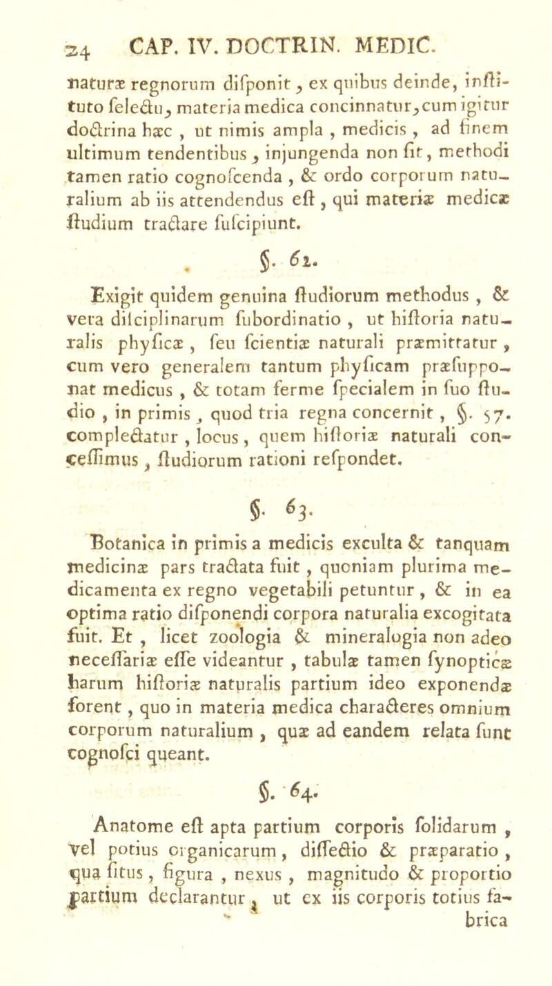 naturae regnorum difponit , ex quibus deinde, infii- tuto feledu_, materia medica concinnatur_,cum igitur dodrina haec , ut nimis ampla , medicis , ad (inem ultimum tendentibus , injungenda non fit, methodi tamen ratio cognofcenda , & ordo corporum natu- ralium ab iis attendendus eft , qui materis medies ftudium tradare fufeipiunt. , §. 6i. Exigit quidem genuina fiudiorum methodus , & vera dilciplinarum. fubordinatio , ut hifioria natu- ralis phyfies , feu fcientiae naturali praemittatur , cum vero generalem tantum phyficam prsfuppo- nat medicus , & totam ferme fpecialem in fuo fiu- dio , in primis quod tria regna concernit, §. 57. compledatur , locus , quem hifioriae naturali con- cefiimus, fiudiorum rationi refpondet. §• ^3- Botanica in primis a medicis exculta & tanquam medicins pars tradata fuit , quoniam plurima me- dicamenta ex regno vegetabili petuntur, & in ea optima ratio difponendi corpora naturalia excogitata fuit. Et , licet zoologia & mineralogia non adeo necefiaricB elTe videantur , tabulas tamen fynopties harum hifioris naturalis partium ideo exponends forent, quo in materia medica charaderes omnium corporum naturalium , qus ad eandem relata funt cognofei queant. §. ^4. Anatome eft apta partium corporis folidarum , vel potius organicarum, diftedio & prsparatio , qua fitus, figura , nexus , magnitudo & proportio |>artium declarantur , ut cx iis corporis totius fa- ■* brica