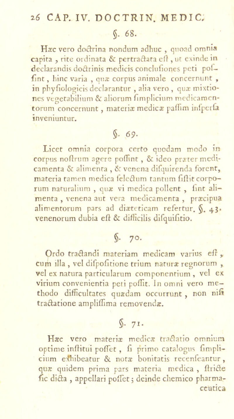 §. 68. HcEC vero docn:rina nondiim adhuc , quoad omnia capita , rite ordinata & pertradata cft , ut exinde in declarandis dodrinis medicis conclufiones peti pol- fint, hinc varia , qua: corpus animale concernunt , in phyfiologicis declarantur , alia vero , qux mixtio- nes vegetabilium & aliorum fimplicium medicamen- torum concernunt, materia: medies palhm inlpeifa inveniuntur. §• 69. Licet omnia corpora certo quodam modo in corpus noflrum agere pofTint, & ideo pra'ter medi- camenta & alimenta , 6: venena difquirenda forent, materia tam.en medica Icledlum tantum fiflit corpo- rum naturalium , qus vi medica pollent , lint ali- menta , venena aut vera medicamenta , prscipua alimentorum pars ad disteticam refertur. §. 4.3. venenorum dubia eft & difficilis difquifitio. §• 70- Ordo tradlandi materiam medicam varius eff curn illa , vel difpodtione trium naturs regnorum , vel ex natura particularum componentium , vel ex virium convenientia peti poffit. In omni vero me- thodo difficultates quadam occurrunt , non nifi traftatione ampliffima removenda. §• 71* Hac vero materia medica traflatio omniurrii optime Inftitui poffiet , fi primo catalogus fimpli- cium eiffilbeatur &. nota bonitatis recenfeantur , qua quidem prima pars materia medica , firidle fic dida , appellari poffet 5 deinde chemico pharma- ceutica