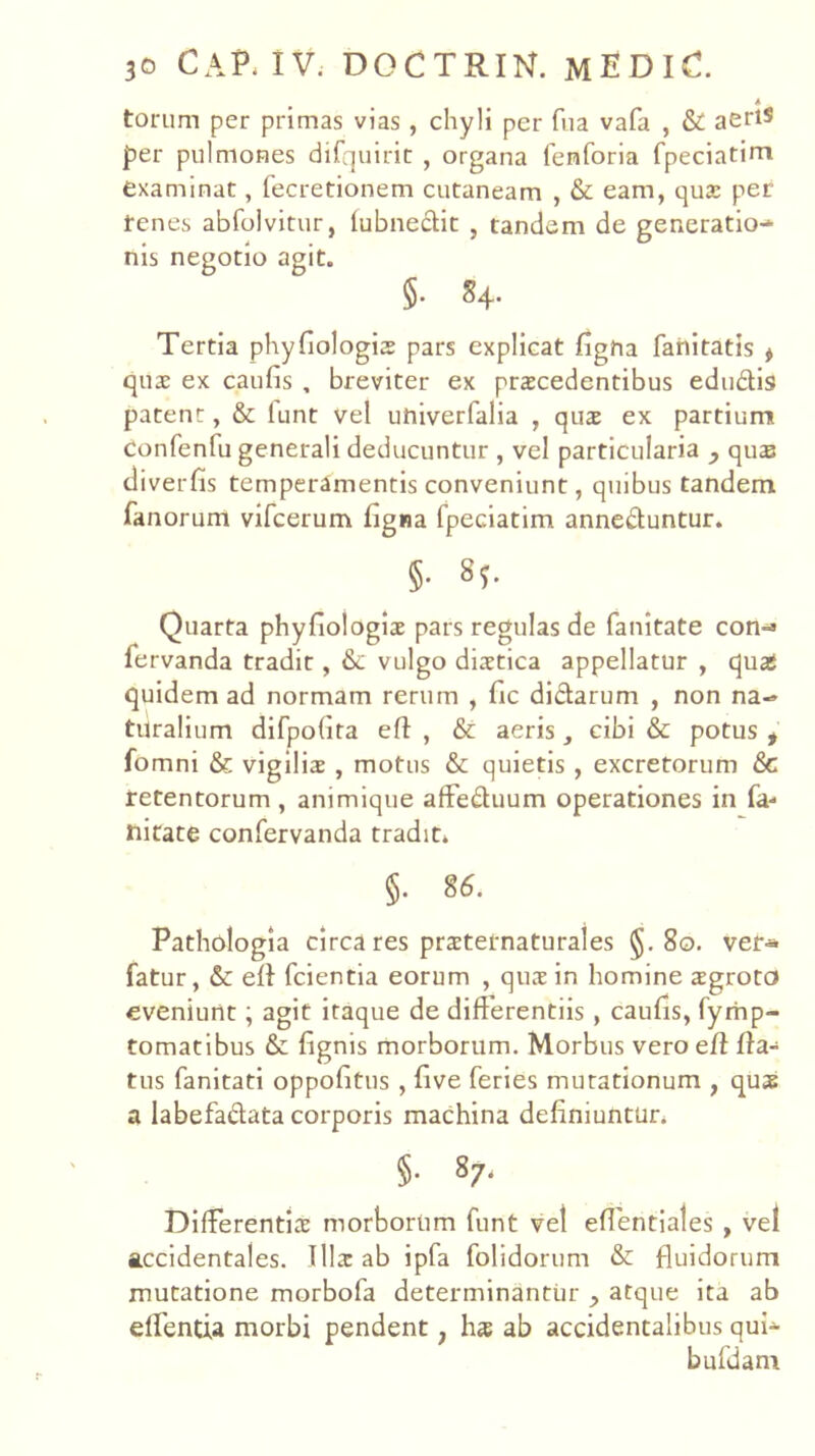 i torum per primas vias, chyli per fiia vafa , & aeriS per pulmones difquiric , organa fenforia fpeciatini examinat, fecretionem cutaneam , & eam, qua: per tenes abfolvitur, lubne£tit , tandem de generatio-» nis negotio agit. §. S4. Tertia phyfiologis pars explicat figha fahitatis ^ qu2 ex caufis , breviter ex procedentibus edudis patent, & lunt vel univerfalia , quo ex partium Confenfu generali deducuntur , vel particularia , quas tliverfis temperamentis conveniunt, quibus tandem fanorum vifcerum figna fpeciatim anneduntur. §• 8;. Quarta phyfiologio pars regulas de fanitate con-» fervanda tradit, & vulgo diotica appellatur , quafi quidem ad normam rerum , fic didarum , non na-» turalium difpoGta eft , & aeris cibi & potus , fomni & vigilio , motus & quietis , excretorum &C retentorum , animique affeduum operationes in fa- nitate confervanda tradit. §. S6. Pathologia circa res protetnaturales §.80. ver-» fatur, & ed fcientia eorum , quo in homine ogroto eveniunt; agit itaque de differentiis, caufis, fyrhp- tomatibus & fignis morborum. Morbus vero efl fla- tus fanitati oppofitus , five feries mutationum , quo a labefadata corporis machina definiuntur. §. 87. Differentio morborum funt vel eflentiales , vel accidentales. Illo ab ipfa folidorum & fluidorum mutatione morbofa determinantur ^ atque ita ab effentia morbi pendent, ho ab accidentalibus qui- bufdani