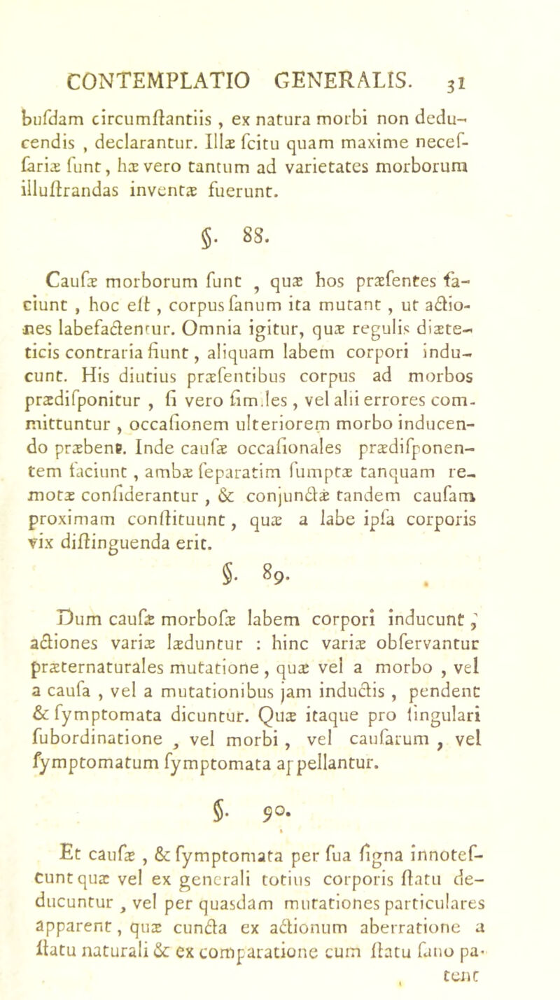 burdam circumflantlls , ex natura morbi non dedu- cendis , declarantur. III2 fcitu quam maxime necef- faris funt, hi vero tantum ad varietates morborum illultrandas inventjE fuerunt. §. 88. Caufs morborum funt ^ qus hos prsfentes fa- ciunt , hoc elt, corpus fanum ita mutant , ut a£ho- nes labefadentur. Omnia igitur, qux regulis diete- ticis contraria fiunt, aliquam labem corpori indu- cunt. His diutius prefentibus corpus ad morbos predifponitur , fi vero fim.les , vel alii errores com- mittuntur , occafionem ulteriorem morbo inducen- do prebene. Inde caiife occafionales predifponen- tem faciunt , ambe feparatim fumpte tanquam re- mote confiderantur , & conjundle tandem caufatn proximam conflituunt, que a labe ipfa corporis vix diftinguenda erit. §, 89. Dum caufe morbofe labem corpori Inducunt adiones varie leduntur ; hinc varie obfervantur preternaturales mutatione , que vel a morbo , vel a caufa , vel a mutationibus )am inductis , pendent &fymptomata dicuntur. Que itaque pro fingulari fubordinatione , vel morbi , vel caufarum , vel fymptomatum fymptomata appellantur. §. 90. I Et caufe , & fymptomata per fua figna innotef- Cunt que vel ex generali totius corporis flatu de- ducuntur , vel per quasdam mutationes particulares apparent, que eunda ex adionum aberratione a llatu naturali & ex comparatione cum flatu fano pa> tCJlC