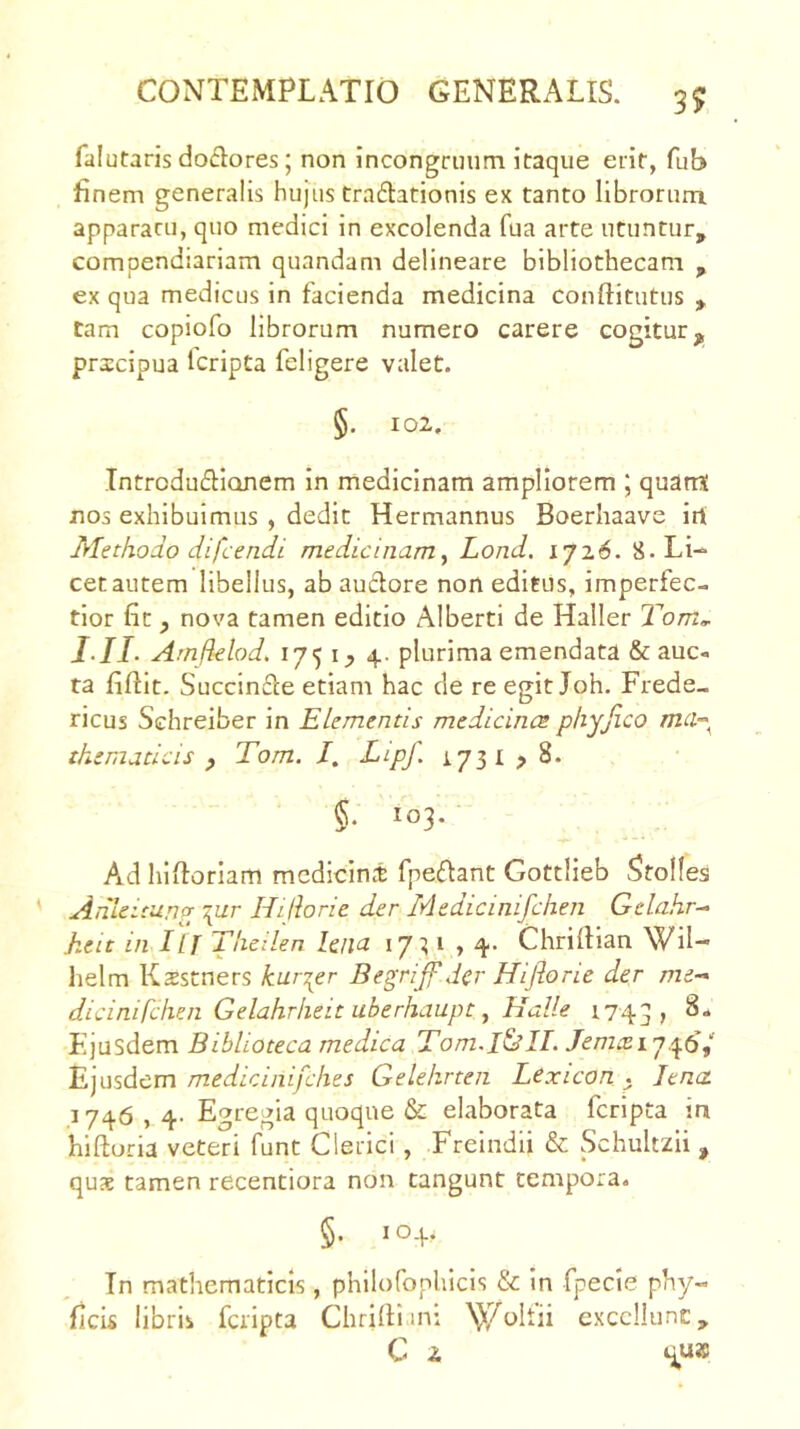 falutaris doclores; non incongruiim itaque erit, fub finem generalis hujus traftationis ex tanto librorum apparacu, quo medici in excolenda fua arte utuntur, compendiariam quandam delineare bibliothecam , ex qua medicus in facienda medicina conftitutus , tam copiofo librorum numero carere cogitur^ pricipua Icripta feligere valet. §. 102, Introduflionem in medicinam ampliorem ; quarrS nos exhibuimus , dedit Hermannus Boerhaave irt Methodo difcendi medicinamy Lond. iji.6. 8. Li- cet autem libellus, ab audore non editus, imperfec- tior fit f nova tamen editio Alberti de Haller Tdom^ I-II- Amfklod, 175 ly 4. plurima emendata & auc- ta fiftit. Succinde etiam hac de re egit Joh. Frede- ricus Schreiber in Elementis medicincs phyjico mcv^^ thematlcis y Tom. I, Lipf. 1731 > 8. §. 103. Ad hifioriam medicini fpedant Gottlieb Stolfes Anleirung \ur Hijiorie der Medicinifehen Gelahr^ keit in ILJ Theilen lena iji,i ,4. Chrifiian Wil- helm Ksstners kur^er Begrijf der Hiflone der me-* dicinifchen Gelahrheit uberhaupt y Halle 1743, Ejusdem Biblioteca medica Tom.I&Id. 746,' Ejusdem medicinifehes Gelehrten Lexicon . Jena 1746,4- Egregia quoque & elaborata feripta m hiftoria veteri funt Clerici, Freindii & Schultzii , qus tamen recentiora non tangunt tempora. §. 104, Tn mathematicis , philofophicis & in fpecie phy- ficis libris feripta Chrilli.mi >Ji7oIfii exccllunc, C 2.