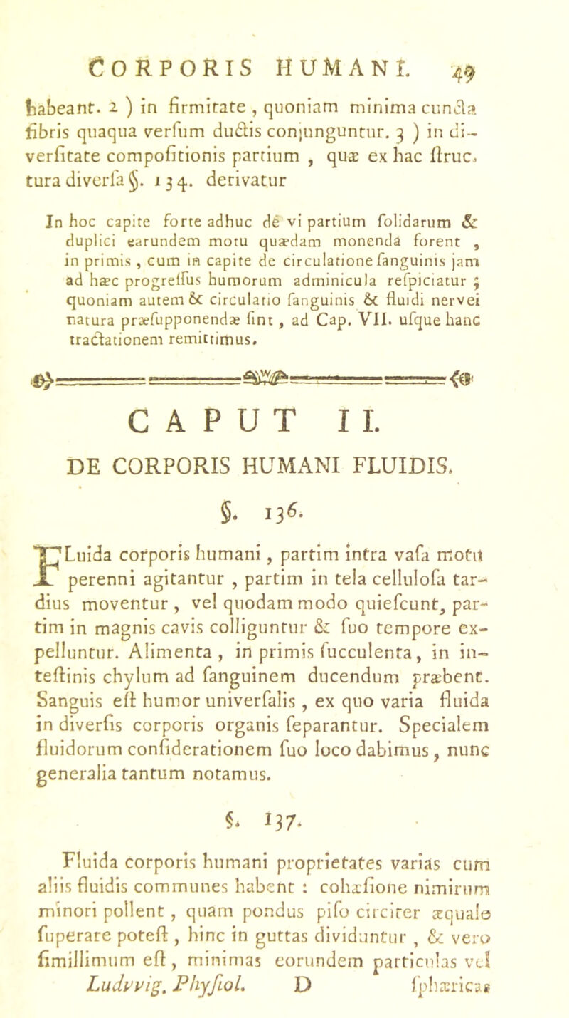 O R P O R IS HUMANI. tabeant- 2 ) in firmitate , quoniam minima cunfla fibris quaqua verfum du6lis con)unguntur. 3 ) in cli- verfitate compoficionis partium , qua ex hac firuc. tura diverla §. 134. derivatur In hoc capite forte adhuc de vi partium folidarum 6c duplici earundem motu quaedam monenda forent , in primis, cum in capite de circulatione fanguinis jam ad hdec progrelfus humorum adminicula refpiciatur 3 quoniam autem & circulatio fanguinis fluidi nervei natura praefupponenda; fint , ad Cap. VII. ufque hanc tradlationem remictirtius. r ■— -irr-rTT . ■ CAPUT II. DE CORPORIS HUMANI FLUIDIS. §. 13^- FLuida corporis humani, partim intra vafa motit perenni agitantur , partim in tela cellulofa tar- dius moventur, vel quodam modo quiefcunt, par- tim in magnis cavis colliguntur &: fuo tempore ex- pelluntur. Alimenta, in primis fucculenta, in in- teftinis chylum ad fanguinem ducendum pra:bent. Sanguis eft humor univerfalis , ex quo varia fluida in diverfis corporis organis feparantur. Specialem fluidorum confiderationem fuo loco dabimus, nunc generalia tantum notamus. 137. Fluida corporis humani proprietates varias cum aliis fluidis communes habent : cohxfione nimirum minori pollent, quam pondus pifo circiter squale fuperare potefl:, hinc in guttas dividuntur , & vero fimillimum efl, minimas eorundem particulas vcS Ludvvig. Phyfiol. D Iphsrlcae